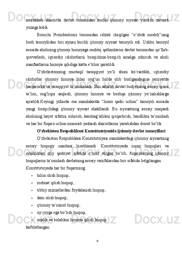 murakkab   sharoitda   davlat   tomonidan   kuchli   ijtimoiy   siyosat   yuritish   zarurati
yuzaga keldi.
Birinchi   Prezidentimiz   tomonidan   ishlab   chiqilgan   “o‘zbek   modeli”ning
besh   tamoyilidan   biri   aynan   kuchli   ijtimoiy   siyosat   tamoyili   edi.   Ushbu   tamoyil
asosida aholining ijtimoiy himoyaga muhtoj qatlamlarini davlat tomonidan qo‘llab-
quvvatlash,   iqtisodiy   islohotlarni   bosqichma-bosqich   amalga   oshirish   va   aholi
manfaatlarini himoya qilishga katta e’tibor qaratildi.
O‘zbekistonning   mustaqil   taraqqiyot   yo‘li   shuni   ko‘rsatdiki,   iqtisodiy
islohotlar   ijtimoiy   himoya   bilan   uyg‘un   holda   olib   borilgandagina   jamiyatda
barqarorlik va taraqqiyot ta’minlanadi. Shu sababli davlat budjetining asosiy qismi
ta’lim,   sog‘liqni   saqlash,   ijtimoiy   himoya   va   boshqa   ijtimoiy   yo‘nalishlarga
ajratildi.Keyingi   yillarda   esa   mamlakatda   “Inson   qadri   uchun”   tamoyili   asosida
yangi   bosqichdagi   ijtimoiy   siyosat   shakllandi.   Bu   siyosatning   asosiy   maqsadi
aholining hayot sifatini oshirish, kambag‘allikni qisqartirish, bandlikni ta’minlash
va har bir fuqaro uchun munosib yashash sharoitlarini yaratishdan iborat bo‘ldi.
O zbekiston Respublikasi Konstitutsiyasida ijtimoiy davlat tamoyillariʻ
O‘zbekiston Respublikasi Konstitutsiyasi mamlakatdagi ijtimoiy siyosatning
asosiy   huquqiy   manbasi   hisoblanadi.   Konstitutsiyada   inson   huquqlari   va
erkinliklari   oliy   qadriyat   sifatida   e’tirof   etilgan   bo‘lib,   fuqarolarning   ijtimoiy
huquqlarini ta’minlash davlatning asosiy vazifalaridan biri sifatida belgilangan.
Konstitutsiyada har bir fuqaroning:
 bilim olish huquqi; 
 mehnat qilish huquqi; 
 tibbiy xizmatlardan foydalanish huquqi; 
 dam olish huquqi; 
 ijtimoiy ta’minot huquqi; 
 uy-joyga ega bo‘lish huquqi; 
 onalik va bolalikni himoya qilish huquqi
kafolatlangan.
8 