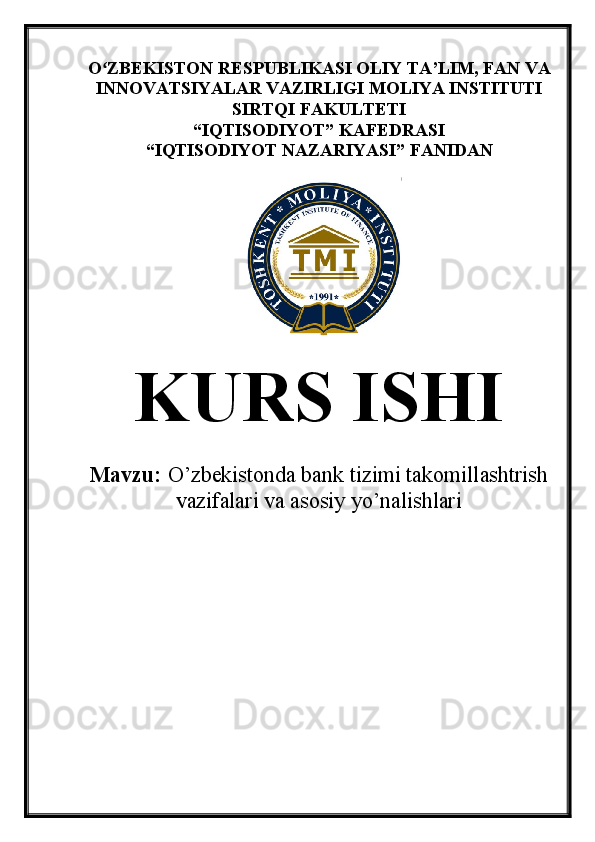 O ZBEKISTON RESPUBLIKASI OLIY TA’LIMʻ , FAN VA
INNOVATSIYALAR VAZIRLIGI  MOLIYA INSTITUTI
SIRTQI FAKULTETI
“ IQTISODIYOT ”  KAFEDRASI
“ IQTISODIYOT NAZARIYASI ”  FANIDAN
KURS ISHI
Mavzu:   O’zbekistonda bank tizimi takomillashtrish
vazifalari va asosiy yo’nalishlari 