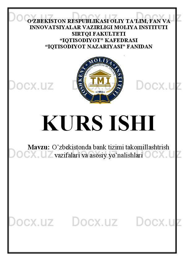 O ZBEKISTON RESPUBLIKASI OLIY TA’LIMʻ , FAN VA
INNOVATSIYALAR VAZIRLIGI  MOLIYA INSTITUTI
SIRTQI FAKULTETI
“ IQTISODIYOT ”  KAFEDRASI
“ IQTISODIYOT NAZARIYASI ”  FANIDAN
KURS ISHI
Mavzu:   O’zbekistonda bank tizimi takomillashtrish
vazifalari va asosiy yo’nalishlari