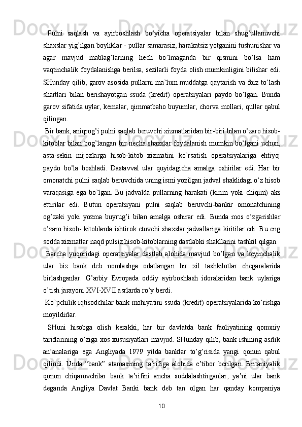 Pulni   saqlash   va   ayirboshlash   bo’yicha   operatsiyalar   bilan   shug’ullanuvchi
shaxslar yig’ilgan boyliklar - pullar samarasiz, harakatsiz yotganini tushunishar va
agar   mavjud   mablag’larning   hech   bo’lmaganda   bir   qismini   bo’lsa   ham
vaqtinchalik foydalanishga berilsa, sezilarli foyda olish mumkinligini bilishar edi.
SHunday qilib, garov asosida pullarni ma’lum muddatga qaytarish va foiz to’lash
shartlari   bilan   berishayotgan   ssuda   (kredit)   operatsiyalari   paydo   bo’lgan.   Bunda
garov sifatida uylar, kemalar, qimmatbaho buyumlar, chorva mollari, qullar qabul
qilingan.
 Bir bank, aniqrog’i pulni saqlab beruvchi xizmatlaridan bir-biri bilan o’zaro hisob-
kitoblar bilan bog’langan bir necha shaxslar foydalanish mumkin bo’lgani  uchun,
asta-sekin   mijozlarga   hisob-kitob   xizmatini   ko’rsatish   operatsiyalariga   ehtiyoj
paydo   bo’la   boshladi.   Dastavval   ular   quyidagicha   amalga   oshirilar   edi.   Har   bir
omonatchi pulni saqlab beruvchida uning ismi yozilgan jadval shaklidagi o’z hisob
varaqasiga   ega   bo’lgan.   Bu   jadvalda   pullarning   harakati   (kirim   yoki   chiqim)   aks
ettirilar   edi.   Butun   operatsiyani   pulni   saqlab   beruvchi-bankir   omonatchining
og’zaki   yoki   yozma   buyrug’i   bilan   amalga   oshirar   edi.   Bunda   mos   o’zgarishlar
o’zaro hisob- kitoblarda ishtirok etuvchi shaxslar jadvallariga kiritilar edi. Bu eng
sodda xizmatlar naqd pulsiz hisob-kitoblarning dastlabki shakllarini tashkil qilgan.
  Barcha   yuqoridagi   operatsiyalar   dastlab   alohida   mavjud   bo’lgan   va   keyinchalik
ular   biz   bank   deb   nomlashga   odatlangan   bir   xil   tashkilotlar   chegaralarida
birlashganlar.   G’arbiy   Evropada   oddiy   ayirboshlash   idoralaridan   bank   uylariga
o’tish jarayoni XVI-XVII asrlarda ro’y berdi.
 Ko’pchilik iqtisodchilar bank mohiyatini ssuda (kredit) operatsiyalarida ko’rishga
moyildirlar.
  SHuni   hisobga   olish   kerakki,   har   bir   davlatda   bank   faoliyatining   qonuniy
tariflarining  o’ziga xos  xususiyatlari  mavjud.  SHunday qilib,  bank ishining  asrlik
an’analariga   ega   Angliyada   1979   yilda   banklar   to’g’risida   yangi   qonun   qabul
qilindi.   Unda   “bank”   atamasining   ta’rifiga   alohida   e’tibor   berilgan.   Britaniyalik
qonun   chiqaruvchilar   bank   ta’rifini   ancha   soddalashtirganlar,   ya’ni   ular   bank
deganda   Angliya   Davlat   Banki   bank   deb   tan   olgan   har   qanday   kompaniya
10