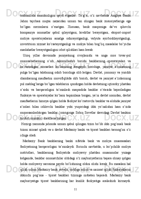 tushunilishi   mumkinligini   qayd   etganlar.   To’g’ri,   o’z   navbatida   Angliya   Banki
Jahon   tajribasi   nuqtai   nazaridan   umum   tan   olingan   bank   xususiyatlariga   ega
bo’lgan   mezonlarni   o’rnatgan.   Xususan,   bank   maqomiga   da’vo   qiluvchi
kompaniya   omonatlar   qabul   qilayotgani,   kreditlar   berayotgani,   eksport-import
moliya   operatsiyalarini   amalga   oshirayotganligi,   valyuta   ayirboshlayotganligi,
investitsion   xizmat   ko’rsatayotganligi  va   moliya  bilan  bog’liq  masalalar  bo’yicha
maslahatlar berayotganligini isbot qilishlari ham kerak.
  Uzoq   yillar   davomida   jamiyatning   rivojlanishi   va   unga   mos   tovar-pul
munosabatlarining   o’sib,   takomillashib   borishi   banklarning   operatsiyalari   va
ko’rsatadigan   xizmatlari   ko’lamining   kengayib   borishiga,   jamiyat   a’zolarining
pulga bo’lgan  talabining oshib borishiga  olib kelgan. Davlat, jismoniy  va yuridik
shaxslarning   manfaatini   muvofiqlikda   olib   borish,   davlat   va   jamiyat   a’zolarining
pul mablag’lariga bo’lgan talablarini qondirgan holda davlatning iqtisodiy jihatdan
o’sishi   va   barqarorligini   ta’minlash   maqsadida   banklar   o’rtasida   bajariladigan
funksiya va operatsiyalar ko’lami taqsimlana borgan, ya’ni davlat nomidan, davlat
manfaatlarini himoya qilgan holda faoliyat ko’rsatuvchi banklar va alohida jamiyat
a’zolari   bilan   ishlovchi   banklar   yoki   yuqoridagi   ikki   yo’nalishni   ham   o’zida
mujassamlashtirgan   banklar   (oxirigisiga   Sobiq   Sovetlar   davridagi   Davlat   bankini
kiritish mumkin) shakllana borgan.
  Hozirgi zamonda jahonda umum qabul  qilingan tizim bo’lib ikki pog’onali bank
tizimi xizmat qiladi va u davlat Markaziy banki va tijorat banklari tarmog’ini o’z
ichiga oladi.
  Markaziy   Bank   banklarning   banki   sifatida   bank   va   moliya   muassasalari
faoliyatining   barqarorligini   ta’minlaydi.   Birinchi   navbatda,   u   ko’pchilik   moliya
institutlari,   banklarning   faoliyatida   moliyaviy   jihatdan   muammolar   yuzaga
kelganida, banklar omonatchilar oldidagi o’z majburiyatlarini bajara olmay qolgan
holda moliyaviy sarosima paydo bo’lishining oldini olishi kerak. Bu masalani hal
qilish uchun Markaziy bank, avvalo, tartibga solish va nazorat qilish funksiyalarini
ikkinchi   pog’ona   -   tijorat   banklari   tizimiga   nisbatan   bajaradi.   Markaziy   bank
majburiyatiga   tijorat   banklarining   har   kunlik   faoliyatiga   aralashish   kirmaydi.
11