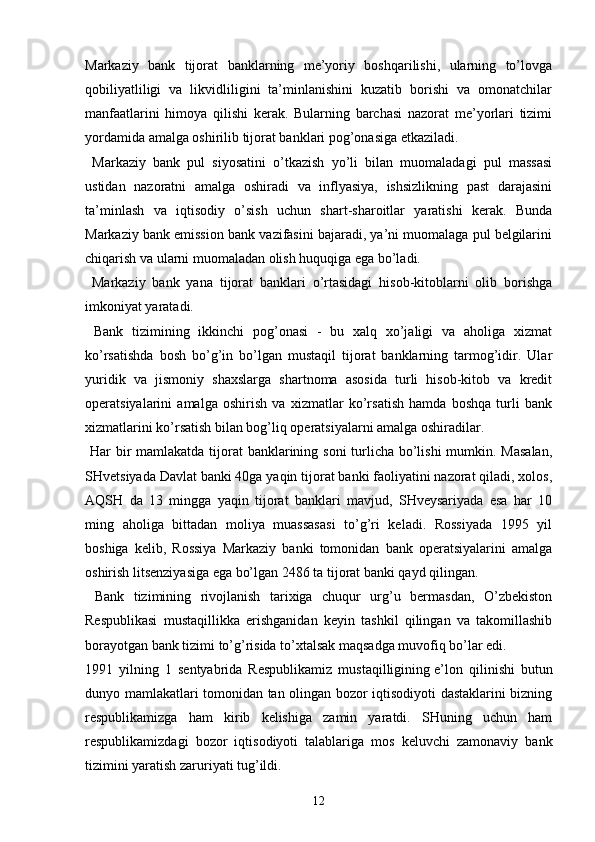 Markaziy   bank   tijorat   banklarning   me’yoriy   boshqarilishi,   ularning   to’lovga
qobiliyatliligi   va   likvidliligini   ta’minlanishini   kuzatib   borishi   va   omonatchilar
manfaatlarini   himoya   qilishi   kerak.   Bularning   barchasi   nazorat   me’yorlari   tizimi
yordamida amalga oshirilib tijorat banklari pog’onasiga etkaziladi.
  Markaziy   bank   pul   siyosatini   o’tkazish   yo’li   bilan   muomaladagi   pul   massasi
ustidan   nazoratni   amalga   oshiradi   va   inflyasiya,   ishsizlikning   past   darajasini
ta’minlash   va   iqtisodiy   o’sish   uchun   shart-sharoitlar   yaratishi   kerak.   Bunda
Markaziy bank emission bank vazifasini bajaradi, ya’ni muomalaga pul belgilarini
chiqarish va ularni muomaladan olish huquqiga ega bo’ladi.
  Markaziy   bank   yana   tijorat   banklari   o’rtasidagi   hisob-kitoblarni   olib   borishga
imkoniyat yaratadi.
  Bank   tizimining   ikkinchi   pog’onasi   -   bu   xalq   xo’jaligi   va   aholiga   xizmat
ko’rsatishda   bosh   bo’g’in   bo’lgan   mustaqil   tijorat   banklarning   tarmog’idir.   Ular
yuridik   va   jismoniy   shaxslarga   shartnoma   asosida   turli   hisob-kitob   va   kredit
operatsiyalarini   amalga   oshirish   va   xizmatlar   ko’rsatish   hamda   boshqa   turli   bank
xizmatlarini ko’rsatish bilan bog’liq operatsiyalarni amalga oshiradilar.
  Har  bir  mamlakatda tijorat banklarining soni turlicha bo’lishi  mumkin. Masalan,
SHvetsiyada Davlat banki 40ga yaqin tijorat banki faoliyatini nazorat qiladi, xolos,
AQSH   da   13   mingga   yaqin   tijorat   banklari   mavjud,   SHveysariyada   esa   har   10
ming   aholiga   bittadan   moliya   muassasasi   to’g’ri   keladi.   Rossiyada   1995   yil
boshiga   kelib,   Rossiya   Markaziy   banki   tomonidan   bank   operatsiyalarini   amalga
oshirish litsenziyasiga ega bo’lgan 2486 ta tijorat banki qayd qilingan.
  Bank   tizimining   rivojlanish   tarixiga   chuqur   urg’u   bermasdan,   O’zbekiston
Respublikasi   mustaqillikka   erishganidan   keyin   tashkil   qilingan   va   takomillashib
borayotgan bank tizimi to’g’risida to’xtalsak maqsadga muvofiq bo’lar edi.
1991   yilning   1   sentyabrida   Respublikamiz   mustaqilligining   e’lon   qilinishi   butun
dunyo mamlakatlari tomonidan tan olingan bozor iqtisodiyoti dastaklarini bizning
respublikamizga   ham   kirib   kelishiga   zamin   yaratdi.   SHuning   uchun   ham
respublikamizdagi   bozor   iqtisodiyoti   talablariga   mos   keluvchi   zamonaviy   bank
tizimini yaratish zaruriyati tug’ildi.
12 