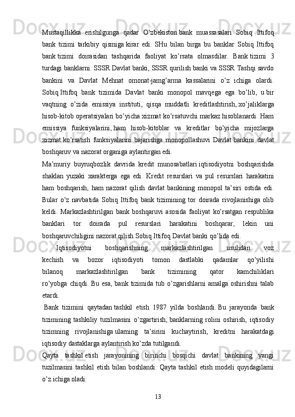 Mustaqillikka   erishilgunga   qadar   O’zbekiston   bank   muassasalari   Sobiq   Ittifoq
bank   tizimi   tarkibiy   qismiga   kirar   edi.   SHu   bilan   birga   bu   banklar   Sobiq   Ittifoq
bank   tizimi   doirasidan   tashqarida   faoliyat   ko’rsata   olmasdilar.   Bank   tizimi   3
turdagi banklarni: SSSR Davlat banki, SSSR   qurilish banki va SSSR Tashqi savdo
bankini   va   Davlat   Mehnat   omonat-jamg’arma   kassalarini   o’z   ichiga   olardi.
Sobiq   Ittifoq   bank   tizimida   Davlat   banki   monopol   mavqega   ega   bo’lib,   u   bir
vaqtning   o’zida   emissiya   instituti,   qisqa   muddatli   kreditlashtirish,   xo’jaliklarga
hisob-kitob operatsiyalari bo’yicha xizmat ko’rsatuvchi markaz hisoblanardi. Ham
emissiya   funksiyalarini,   ham   hisob-kitoblar   va   kreditlar   bo’yicha   mijozlarga
xizmat   ko’rsatish   funksiyalarini   bajarishga   monopollashuvi   Davlat   bankini   davlat
boshqaruv va nazorat organiga aylantirgan edi.
Ma’muriy   buyruqbozlik   davrida   kredit   munosabatlari   iqtisodiyotni   boshqarishda
shaklan   yuzaki   xarakterga   ega   edi.   Kredit   resurslari   va   pul   resurslari   harakatini
ham   boshqarish,   ham   nazorat   qilish   davlat   bankining   monopol   ta’siri   ostida   edi.
Bular   o’z   navbatida   Sobiq   Ittifoq   bank   tizimining   tor   doirada   rivojlanishiga   olib
keldi.   Markazlashtirilgan   bank   boshqaruvi   asosida   faoliyat   ko’rsatgan   respublika
banklari   tor   doirada   pul   resurslari   harakatini   boshqarar,   lekin   uni
boshqaruvchiligini nazorat qilish Sobiq Ittifoq Davlat banki qo’lida edi.
  Iqtisodiyotni   boshqarishning   markazlashtirilgan   usulidan   voz
kechish   va   bozor   iqtisodiyoti   tomon   dastlabki   qadamlar   qo’yilishi
bilanoq   markazlashtirilgan   bank   tizimining   qator   kamchiliklari
ro’yobga chiqdi. Bu  esa, bank  tizimida tub o’zgarishlarni  amalga oshirishni  talab
etardi.
  Bank   tizimini   qaytadan   tashkil   etish   1987   yilda   boshlandi.   Bu   jarayonda   bank
tizimining   tashkiliy   tuzilmasini   o’zgartirish,   banklarning   rolini   oshirish,   iqtisodiy
tizimning   rivojlanishiga   ularning   ta’sirini   kuchaytirish,   kreditni   harakatdagi
iqtisodiy dastaklarga aylantirish ko’zda tutilgandi.
Qayta   tashkil   etish   jarayonining   birinchi   bosqichi   davlat   bankining   yangi
tuzilmasini  tashkil   etish  bilan  boshlandi.   Qayta  tashkil  etish   modeli   quyidagilarni
o’z ichiga oladi:
13 