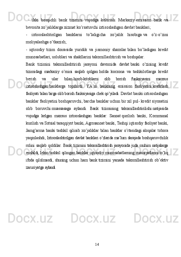   -   ikki   bosqichli   bank   tizimini   vujudga   keltirish:   Markaziy   emission   bank   va
bevosita xo’jaliklarga xizmat ko’rsatuvchi   ixtisoslashgan davlat banklari;
-   ixtisoslashtirilgan   banklarni   to’laligicha   xo’jalik   hisobiga   va   o’z-o’zini
moliyalashga o’tkazish;
-   iqtisodiy   tizim   doirasida   yuridik   va   jismoniy   shaxslar   bilan   bo’ladigan   kredit
munosabatlari, uslublari va shakllarini   takomillashtirish va boshqalar.
Bank   tizimini   takomillashtirish   jarayoni   davomida   davlat   banki   o’zining   kredit
tizimidagi   markaziy   o’rnini   saqlab   qolgan   holda   korxona   va   tashkilotlarga   kredit
berish   va   ular   bilan   hisob-kitoblarni   olib   borish   funksiyasini   maxsus
ixtisoslashgan   banklarga   topshirdi.   YA’ni   bankning   emission   faoliyatini   kreditlash
faoliyati bilan birga olib borish funksiyasiga chek qo’yiladi.   Davlat banki ixtisoslashgan
banklar faoliyatini boshqaruvchi,   barcha banklar uchun bir xil pul- kredit siyosatini
olib   boruvchi   muassasaga   aylandi.   Bank   tizimining   takomillashtirilishi   natijasida
vujudga   kelgan   maxsus   ixtisoslashgan   banklar:   Sanoat   qurilish   banki,   Kommunal
kurilish va Sotsial taraqqiyot banki, Agrosanoat banki, Tashqi iqtisodiy faoliyat banki,
Jamg’arma   banki   tashkil   qilinib   xo’jaliklar   bilan   banklar   o’rtasidagi   aloqalar   tobora
yaqinlashdi,   Ixtisoslashtirilgan davlat banklari o’zlarida ma’lum darajada   boshqaruvchilik
rolini  saqlab   qoldilar.  Bank   tizimini   takomillashtirish jarayonida juda muhim natijalarga
erishildi,   lekin tashkil qilingan banklar iqtisodiy munosabatlarning   xususiyatlarini to’liq
ifoda   qilolmasdi,   shuning   uchun   ham   bank   tizimini   yanada   takomillashtirish   ob’ektiv
zaruriyatga   aylandi.
14 