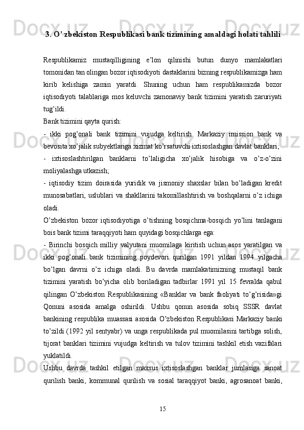 3.  O’ zbekiston Respublikasi bank tizimining amaldagi holati tahlili
Respublikamiz   mustaqilligining   e’lon   qilinishi   butun   dunyo   mamlakatlari
tomonidan tan olingan bozor iqtisodiyoti dastaklarini bizning respublikamizga ham
kirib   kelishiga   zamin   yaratdi.   Shuning   uchun   ham   respublikamizda   bozor
iqtisodiyoti   talablariga   mos   keluvchi   zamonaviy   bank   tizimini   yaratish   zaruriyati
tug’ildi.
Bank tizimini qayta qurish:
-   ikki   pog’onali   bank   tizimini   vujudga   keltirish.   Markaziy   imission   bank   va
bevosita xo’jalik subyektlariga xizmat ko’rsatuvchi ixtisoslashgan davlat banklari;
-   ixtisoslashtirilgan   banklarni   to’laligicha   xo’jalik   hisobiga   va   o’z-o’zini
moliyalashga utkazish;
-   iqtisodiy   tizim   doirasida   yuridik   va   jismoniy   shaxslar   bilan   bo’ladigan   kredit
munosabatlari, uslublari va shakllarini takomillashtirish va boshqalarni o’z ichiga
oladi.
O’zbekiston   bozor   iqtisodiyotiga   o’tishning   bosqichma-bosqich   yo’lini   tanlagani
bois bank tizimi taraqqiyoti ham quyidagi bosqichlarga ega:
-   Birinchi   bosqich   milliy   valyutani   muomilaga   kiritish   uchun   asos   yaratilgan   va
ikki   pog’onali   bank   tizimining   poydevori   qurilgan   1991   yildan   1994   yilgacha
bo’lgan   davrni   o’z   ichiga   oladi.   Bu   davrda   mamlakatimizning   mustaqil   bank
tizimini   yaratish   bo’yicha   olib   boriladigan   tadbirlar   1991   yil   15   fevralda   qabul
qilingan   O’zbekiston   Respublikasining   «Banklar   va   bank   faoliyati   to’g’risida»gi
Qonuni   asosida   amalga   oshirildi.   Ushbu   qonun   asosida   sobiq   SSSR   davlat
bankining   respublika   muassasi   asosida   O’zbekiston   Respublikasi   Markaziy   banki
to’zildi  (1992 yil sentyabr)  va unga respublikada pul muomilasini  tartibga solish,
tijorat   banklari   tizimini   vujudga   keltirish   va   tulov   tizimini   tashkil   etish   vazifalari
yuklatildi. 
Ushbu   davrda   tashkil   etilgan   maxsus   ixtisoslashgan   banklar   jumlasiga   sanoat
qurilish   banki,   kommunal   qurilish   va   sosial   taraqqiyot   banki,   agrosanoat   banki,
15 