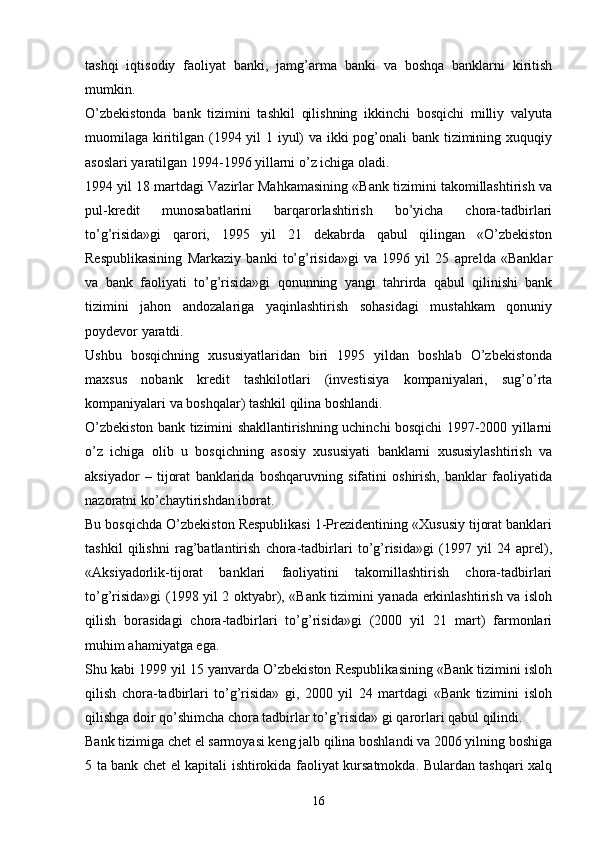 tashqi   iqtisodiy   faoliyat   banki,   jamg’arma   banki   va   boshqa   banklarni   kiritish
mumkin. 
O’zbekistonda   bank   tizimini   tashkil   qilishning   ikkinchi   bosqichi   milliy   valyuta
muomilaga kiritilgan (1994 yil 1 iyul) va ikki pog’onali bank tizimining xuquqiy
asoslari yaratilgan 1994-1996 yillarni o’z ichiga oladi.
1994 yil 18 martdagi Vazirlar Mahkamasining «Bank tizimini takomillashtirish va
pul-kredit   munosabatlarini   barqarorlashtirish   bo’yicha   chora-tadbirlari
to’g’risida»gi   qarori,   1995   yil   21   dekabrda   qabul   qilingan   «O’zbekiston
Respublikasining   Markaziy   banki   to’g’risida»gi   va   1996   yil   25   aprelda   «Banklar
va   bank   faoliyati   to’g’risida»gi   qonunning   yangi   tahrirda   qabul   qilinishi   bank
tizimini   jahon   andozalariga   yaqinlashtirish   sohasidagi   mustahkam   qonuniy
poydevor yaratdi. 
Ushbu   bosqichning   xususiyatlaridan   biri   1995   yildan   boshlab   O’zbekistonda
maxsus   nobank   kredit   tashkilotlari   (investisiya   kompaniyalari,   sug’o’rta
kompaniyalari va boshqalar) tashkil qilina boshlandi.
O’zbekiston bank tizimini shakllantirishning uchinchi bosqichi 1997-2000 yillarni
o’z   ichiga   olib   u   bosqichning   asosiy   xususiyati   banklarni   xususiylashtirish   va
aksiyador   –   tijorat   banklarida   boshqaruvning   sifatini   oshirish,   banklar   faoliyatida
nazoratni ko’chaytirishdan iborat. 
Bu bosqichda O’zbekiston Respublikasi 1-Prezidentining «Xususiy tijorat banklari
tashkil   qilishni   rag’batlantirish   chora-tadbirlari   to’g’risida»gi   (1997   yil   24   aprel),
«Aksiyadorlik-tijorat   banklari   faoliyatini   takomillashtirish   chora-tadbirlari
to’g’risida»gi (1998 yil 2 oktyabr), «Bank tizimini yanada erkinlashtirish va isloh
qilish   borasidagi   chora-tadbirlari   to’g’risida»gi   (2000   yil   21   mart)   farmonlari
muhim ahamiyatga ega.
Shu kabi 1999 yil 15 yanvarda O’zbekiston Respublikasining «Bank tizimini isloh
qilish   chora-tadbirlari   to’g’risida»   gi,   2000   yil   24   martdagi   «Bank   tizimini   isloh
qilishga doir qo’shimcha chora tadbirlar to’g’risida» gi qarorlari qabul qilindi. 
Bank tizimiga chet el sarmoyasi keng jalb qilina boshlandi va 2006 yilning boshiga
5 ta bank chet el kapitali ishtirokida faoliyat kursatmokda. Bulardan tashqari xalq
16 