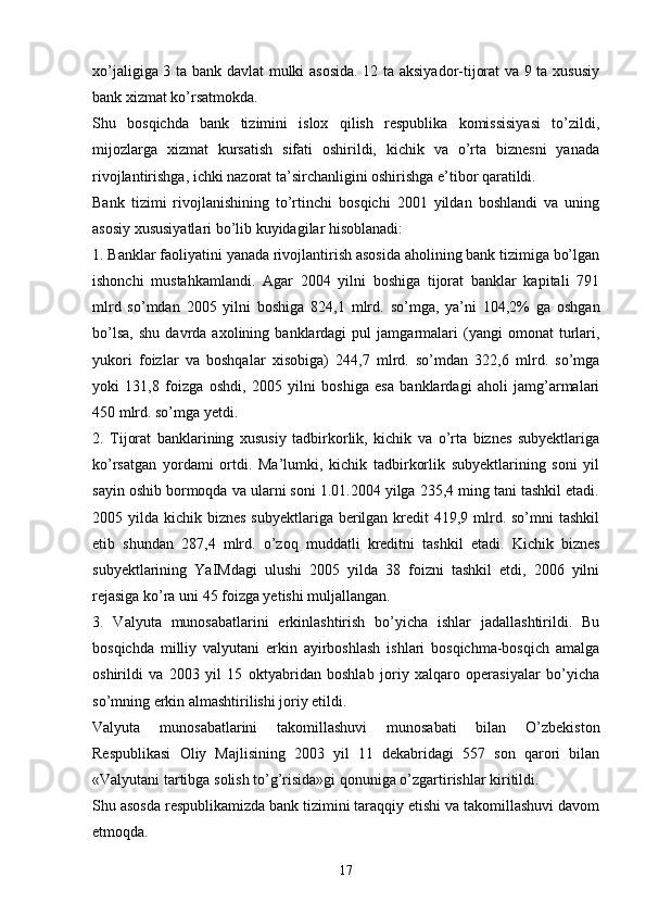 xo’jaligiga 3 ta bank davlat mulki asosida. 12 ta aksiyador-tijorat va 9 ta xususiy
bank xizmat ko’rsatmokda. 
Shu   bosqichda   bank   tizimini   islox   qilish   respublika   komissisiyasi   to’zildi,
mijozlarga   xizmat   kursatish   sifati   oshirildi,   kichik   va   o’rta   biznesni   yanada
rivojlantirishga, ichki nazorat ta’sirchanligini oshirishga e’tibor qaratildi.
Bank   tizimi   rivojlanishining   to’rtinchi   bosqichi   2001   yildan   boshlandi   va   uning
asosiy xususiyatlari bo’lib kuyidagilar hisoblanadi:
1. Banklar faoliyatini yanada rivojlantirish asosida aholining bank tizimiga bo’lgan
ishonchi   mustahkamlandi.   Agar   2004   yilni   boshiga   tijorat   banklar   kapitali   791
mlrd   so’mdan   2005   yilni   boshiga   824,1   mlrd.   so’mga,   ya’ni   104,2%   ga   oshgan
bo’lsa,   shu   davrda   axolining  banklardagi   pul   jamgarmalari   (yangi   omonat   turlari,
yukori   foizlar   va   boshqalar   xisobiga)   244,7   mlrd.   so’mdan   322,6   mlrd.   so’mga
yoki   131,8   foizga   oshdi,   2005   yilni   boshiga   esa   banklardagi   aholi   jamg’armalari
450 mlrd. so’mga yetdi. 
2.   Tijorat   banklarining   xususiy   tadbirkorlik,   kichik   va   o’rta   biznes   subyektlariga
ko’rsatgan   yordami   ortdi.   Ma’lumki,   kichik   tadbirkorlik   subyektlarining   soni   yil
sayin oshib bormoqda va ularni soni 1.01.2004 yilga 235,4 ming tani tashkil etadi.
2005 yilda kichik biznes  subyektlariga berilgan  kredit  419,9 mlrd. so’mni  tashkil
etib   shundan   287,4   mlrd.   o’zoq   muddatli   kreditni   tashkil   etadi.   Kichik   biznes
subyektlarining   YaIMdagi   ulushi   2005   yilda   38   foizni   tashkil   etdi,   2006   yilni
rejasiga ko’ra uni 45 foizga yetishi muljallangan.
3.   Valyuta   munosabatlarini   erkinlashtirish   bo’yicha   ishlar   jadallashtirildi.   Bu
bosqichda   milliy   valyutani   erkin   ayirboshlash   ishlari   bosqichma-bosqich   amalga
oshirildi   va   2003   yil   15   oktyabridan   boshlab   joriy   xalqaro   operasiyalar   bo’yicha
so’mning erkin almashtirilishi joriy etildi. 
Valyuta   munosabatlarini   takomillashuvi   munosabati   bilan   O’zbekiston
Respublikasi   Oliy   Majlisining   2003   yil   11   dekabridagi   557   son   qarori   bilan
«Valyutani tartibga solish to’g’risida»gi qonuniga o’zgartirishlar kiritildi. 
Shu asosda respublikamizda bank tizimini taraqqiy etishi va takomillashuvi davom
etmoqda. 
17 