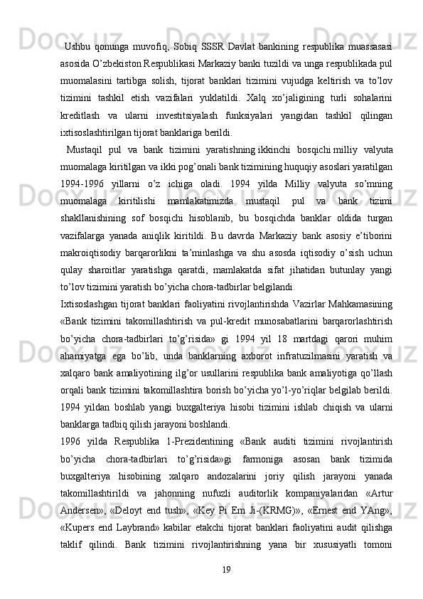   Ushbu   qonunga   muvofiq,   Sobiq   SSSR   Davlat   bankining   respublika   muassasasi
asosida O’zbekiston Respublikasi Markaziy banki tuzildi va unga respublikada pul
muomalasini   tartibga   solish,   tijorat   banklari   tizimini   vujudga   keltirish   va   to’lov
tizimini   tashkil   etish   vazifalari   yuklatildi.   Xalq   xo’jaligining   turli   sohalarini
kreditlash   va   ularni   investitsiyalash   funksiyalari   yangidan   tashkil   qilingan
ixtisoslashtirilgan tijorat banklariga berildi.
  Mustaqil   pul   va   bank   tizimini   yaratishning   ikkinchi   bosqichi   milliy   valyuta
muomalaga kiritilgan va ikki pog’onali bank tizimining huquqiy asoslari yaratilgan
1994-1996   yillarni   o’z   ichiga   oladi.   1994   yilda   Milliy   valyuta   so’mning
muomalaga   kiritilishi   mamlakatimizda   mustaqil   pul   va   bank   tizimi
shakllanishining   sof   bosqichi   hisoblanib,   bu   bosqichda   banklar   oldida   turgan
vazifalarga   yanada   aniqlik   kiritildi.   Bu   davrda   Markaziy   bank   asosiy   e’tiborini
makroiqtisodiy   barqarorlikni   ta’minlashga   va   shu   asosda   iqtisodiy   o’sish   uchun
qulay   sharoitlar   yaratishga   qaratdi,   mamlakatda   sifat   jihatidan   butunlay   yangi
to’lov tizimini yaratish bo’yicha chora-tadbirlar belgilandi.
Ixtisoslashgan  tijorat banklari  faoliyatini  rivojlantirishda  Vazirlar  Mahkamasining
«Bank   tizimini   takomillashtirish   va   pul-kredit   munosabatlarini   barqarorlashtirish
bo’yicha   chora-tadbirlari   to’g’risida»   gi   1994   yil   18   martdagi   qarori   muhim
ahamiyatga   ega   bo’lib,   unda   banklarning   axborot   infratuzilmasini   yaratish   va
xalqaro  bank  amaliyotining  ilg’or   usullarini   respublika   bank  amaliyotiga  qo’llash
orqali bank tizimini takomillashtira borish bo’yicha yo’l-yo’riqlar belgilab berildi.
1994   yildan   boshlab   yangi   buxgalteriya   hisobi   tizimini   ishlab   chiqish   va   ularni
banklarga tadbiq qilish jarayoni boshlandi.
1996   yilda   Respublika   1-Prezidentining   «Bank   auditi   tizimini   rivojlantirish
bo’yicha   chora-tadbirlari   to’g’risida»gi   farmoniga   asosan   bank   tizimida
buxgalteriya   hisobining   xalqaro   andozalarini   joriy   qilish   jarayoni   yanada
takomillashtirildi   va   jahonning   nufuzli   auditorlik   kompaniyalaridan   «Artur
Andersen»,   «Deloyt   end   tush»,   «Key   Pi   Em   Ji-(KRMG)»,   «Ernest   end   YAng»,
«Kupers   end   Laybrand»   kabilar   etakchi   tijorat   banklari   faoliyatini   audit   qilishga
taklif   qilindi.   Bank   tizimini   rivojlantirishning   yana   bir   xususiyatli   tomoni
19 