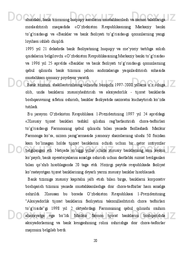 shundaki, bank tizimining huquqiy asoslarini mustahkamlash va zamon talablariga
moslashtirish   maqsadida   «O’zbekiston   Respublikasining   Markaziy   banki
to’g’risida»gi   va   «Banklar   va   bank   faoliyati   to’g’risida»gi   qonunlarning   yangi
loyihasi ishlab chiqildi.
1995   yil   21   dekabrda   bank   faoliyatining   huquqiy   va   me’yoriy   tartibga   solish
qoidalarini belgilovchi «O’zbekiston Respublikasining Markaziy banki to’g’risida»
va   1996   yil   25   aprelda   «Banklar   va   bank   faoliyati   to’g’risida»gi   qonunlarning
qabul   qilinishi   bank   tizimini   jahon   andozalariga   yaqinlashtirish   sohasida
mustahkam qonuniy poydevor yaratdi.
  Bank   tizimini   shakllantirishning   uchinchi   bosqichi   1997-2000   yillarni   o’z   ichiga
olib,   unda   banklarni   xususiylashtirish   va   aksiyadorlik   -   tijorat   banklarda
boshqaruvning   sifatini   oshirish,   banklar   faoliyatida   nazoratni   kuchaytirish   ko’zda
tutiladi.
  Bu   jarayon   O’zbekiston   Respublikasi   1-Prezidentining   1997   yil   24   apreldagi
«Xususiy   tijorat   banklari   tashkil   qilishni   rag’batlantirish   chora-tadbirlari
to’g’risida»gi   Farmonning   qabul   qilinishi   bilan   yanada   faollashadi.   Mazkur
Farmonga   ko’ra,   nizom   jamg’armasida   jismoniy   shaxslarning   ulushi   50   foizdan
kam   bo’lmagan   holda   tijorat   banklarini   ochish   uchun   bir   qator   imtiyozlar
belgilangan   edi.   Natijada   so’nggi   yillar   ichida   xususiy   banklarning   soni   keskin
ko’payib, bank operatsiyalarini amalga oshirish uchun dastlabki ruxsat berilganlari
bilan   qo’shib   hisoblaganda   20   taga   etdi.   Hozirgi   paytda   respublikada   faoliyat
ko’rsatayotgan tijorat banklarining deyarli yarmi xususiy banklar hisoblanadi.
  Bank   tizimiga   xususiy   kapitalni   jalb   etish   bilan   birga,   banklarni   korporativ
boshqarish   tizimini   yanada   mustahkamlashga   doir   chora-tadbirlar   ham   amalga
oshirildi.   Xususan   bu   borada   O’zbekiston   Respublikasi   1-Prezidentining
“Aksiyadorlik   tijorat   banklarini   faoliyatini   takomillashtirish   chora   tadbirlari
to’g’risida”gi   1998   yil   2   oktyabrdagi   Farmonining   qabul   qilinishi   muhim
ahamiyatga   ega   bo’ldi.   Mazkur   farmon   tijorat   banklarini   boshqarishda
aksiyadorlarning   va   bank   kengashining   rolini   oshirishga   doir   chora-tadbirlar
majmuini belgilab berdi.
20 