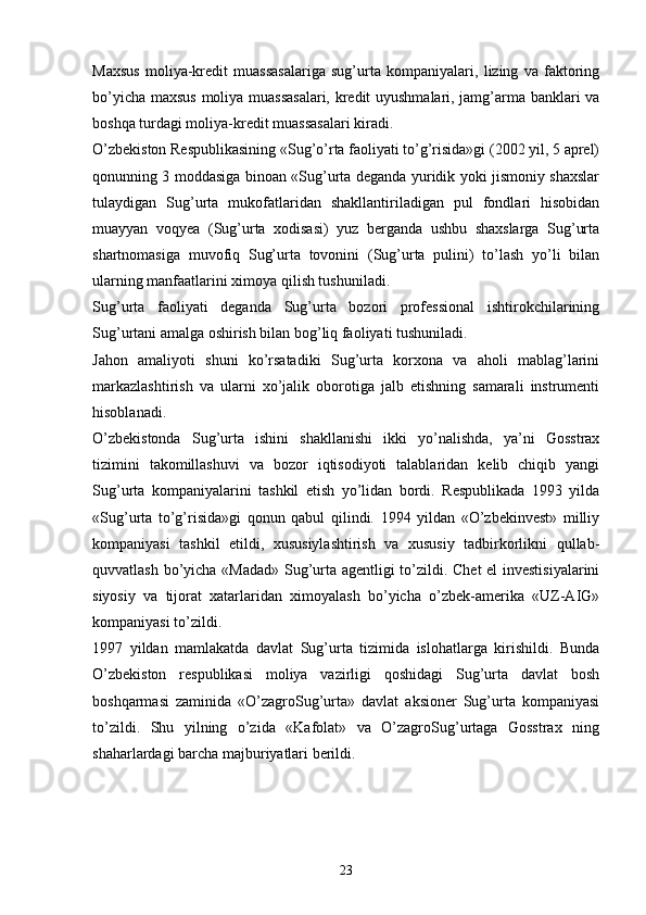 Maxsus   moliya-kredit   muassasalariga   sug’urta   kompaniyalari,   lizing   va   faktoring
bo’yicha maxsus moliya muassasalari, kredit uyushmalari, jamg’arma banklari va
boshqa turdagi moliya-kredit muassasalari kiradi.
O’zbekiston Respublikasining «Sug’o’rta faoliyati to’g’risida»gi (2002 yil, 5 aprel)
qonunning 3 moddasiga binoan «Sug’urta deganda yuridik yoki jismoniy shaxslar
tulaydigan   Sug’urta   mukofatlaridan   shakllantiriladigan   pul   fondlari   hisobidan
muayyan   voqyea   (Sug’urta   xodisasi)   yuz   berganda   ushbu   shaxslarga   Sug’urta
shartnomasiga   muvofiq   Sug’urta   tovonini   (Sug’urta   pulini)   to’lash   yo’li   bilan
ularning manfaatlarini ximoya qilish tushuniladi. 
Sug’urta   faoliyati   deganda   Sug’urta   bozori   professional   ishtirokchilarining
Sug’urtani amalga oshirish bilan bog’liq faoliyati tushuniladi. 
Jahon   amaliyoti   shuni   ko’rsatadiki   Sug’urta   korxona   va   aholi   mablag’larini
markazlashtirish   va   ularni   xo’jalik   oborotiga   jalb   etishning   samarali   instrumenti
hisoblanadi. 
O’zbekistonda   Sug’urta   ishini   shakllanishi   ikki   yo’nalishda,   ya’ni   Gosstrax
tizimini   takomillashuvi   va   bozor   iqtisodiyoti   talablaridan   kelib   chiqib   yangi
Sug’urta   kompaniyalarini   tashkil   etish   yo’lidan   bordi.   Respublikada   1993   yilda
«Sug’urta   to’g’risida»gi   qonun   qabul   qilindi.   1994   yildan   «O’zbekinvest»   milliy
kompaniyasi   tashkil   etildi,   xususiylashtirish   va   xususiy   tadbirkorlikni   qullab-
quvvatlash bo’yicha «Madad» Sug’urta agentligi to’zildi. Chet el investisiyalarini
siyosiy   va   tijorat   xatarlaridan   ximoyalash   bo’yicha   o’zbek-amerika   «UZ-AIG»
kompaniyasi to’zildi.
1997   yildan   mamlakatda   davlat   Sug’urta   tizimida   islohatlarga   kirishildi.   Bunda
O’zbekiston   respublikasi   moliya   vazirligi   qoshidagi   Sug’urta   davlat   bosh
boshqarmasi   zaminida   «O’zagroSug’urta»   davlat   aksioner   Sug’urta   kompaniyasi
to’zildi.   Shu   yilning   o’zida   «Kafolat»   va   O’zagroSug’urtaga   Gosstrax   ning
shaharlardagi barcha majburiyatlari berildi. 
23