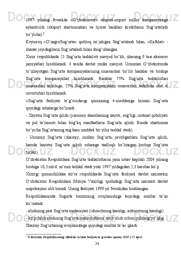 1997   yilning   fevralida   «O’zbekinvest»   eksport-import   milliy   kompaniyasiga
aylantirildi   (eksport   shartnomalari   va   tijorat   banklari   kreditlarini   Sug’urtalash
bo’yicha). 3
Keyinroq   «O’zagroSug’urta»   qishloq   xo’jaligini   Sug’urtalash   bilan,   «Kafolat»   -
shaxar joyidagilarni Sug’urtalash bilan shug’ullangan. 
Xozir   respublikada   21  Sug’urta   tashkiloti   mavjud  bo’lib,  ularning  9   tasi   aksioner
jamiyatlari   hisoblanadi.   4   tasida   davlat   mulki   mavjud.   Umuman   O’zbekistonda
to’zilayotgan   Sug’urta   kompaniyalarining   muassislari   bo’lib   banklar   va   boshqa
Sug’urta   kompaniyalari   hisoblanadi.   Banklar   75%   Sug’urta   tashkilotlari
muassislari   tarkibiga,   25%   Sug’urta   kompaniyalari   muassislari   tarkibida   chet   el
investorlari hisoblanadi. 
«Sug’urta   faoliyati   to’g’risida»gi   qonunning   4-moddasiga   binoan   Sug’urta
quyidagi sohalarga bo’linadi:
- Xayotni Sug’urta qilish (jismoniy shaxslarning xayoti, sog’ligi, mehnat qobiliyati
va   pul   ta’minoti   bilan   bog’liq   manfaatlarni   Sug’urta   qilish.   Bunda   shartnoma
bo’yicha Sug’urtaning eng kam muddati bir yilni tashkil etadi). 
-   Umumiy   Sug’urta   (shaxsiy,   mulkiy   Sug’urta,   javobgarlikni   Sug’urta   qilish,
hamda   hayotni   Sug’urta   qilish   sohasiga   taalluqli   bo’lmagan   boshqa   Sug’urta
turlari).
O’zbekiston Respublikasi  Sug’urta tashkilotlarini jami ustav kapitali 2004 yilning
boshiga 10,3 mlrd. so’mni tashkil etadi yoki 1997 yildagidan 2,3 barobar ko’p. 
Xozirgi   qonunchilikka   ko’ra   respublikada   Sug’urta   faoliyati   davlat   nazoratini
O’zbekiston   Respublikasi   Moliya   Vazirligi   qoshidagi   Sug’urta   nazorati   davlat
inspeksiyasi olib boradi. Uning faoliyati 1999 yil fevralidan boshlangan. 
Respublikamizda   Sugurta   bozorining   rivojlanishiga   kuyidagi   omillar   ta’sir
ko’rsatadi:
- aholining past Sug’urta madaniyati (ishonchning kamligi, axborotning kamligi)
- ko’pchilik aholining Sug’urta mahsulotlarini sotib olish uchun pulining yo’qligi. 
Shaxsiy Sug’urtaning rivojlanishiga quyidagi omillar ta’sir qiladi:
3
  O`zbekiston Respublikasining «Banklar va bank faoliyati to`g`risida» qonuni. 2019 y.25 aprel.
24 