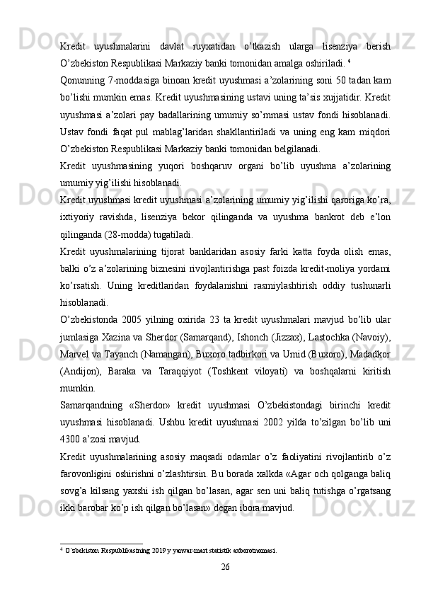 Kredit   uyushmalarini   davlat   ruyxatidan   o’tkazish   ularga   lisenziya   berish
O’zbekiston Respublikasi Markaziy banki tomonidan amalga oshiriladi.  4
Qonunning 7-moddasiga binoan kredit uyushmasi  a’zolarining soni  50 tadan kam
bo’lishi mumkin emas. Kredit uyushmasining ustavi uning ta’sis xujjatidir. Kredit
uyushmasi   a’zolari   pay   badallarining   umumiy   so’mmasi   ustav   fondi   hisoblanadi.
Ustav   fondi   faqat   pul   mablag’laridan   shakllantiriladi   va   uning   eng   kam   miqdori
O’zbekiston Respublikasi Markaziy banki tomonidan belgilanadi.
Kredit   uyushmasining   yuqori   boshqaruv   organi   bo’lib   uyushma   a’zolarining
umumiy yig’ilishi hisoblanadi. 
Kredit uyushmasi kredit uyushmasi a’zolarining umumiy yig’ilishi qaroriga ko’ra,
ixtiyoriy   ravishda,   lisenziya   bekor   qilinganda   va   uyushma   bankrot   deb   e’lon
qilinganda (28-modda) tugatiladi. 
Kredit   uyushmalarining   tijorat   banklaridan   asosiy   farki   katta   foyda   olish   emas,
balki o’z a’zolarining biznesini  rivojlantirishga past  foizda kredit-moliya yordami
ko’rsatish.   Uning   kreditlaridan   foydalanishni   rasmiylashtirish   oddiy   tushunarli
hisoblanadi. 
O’zbekistonda   2005   yilning   oxirida   23   ta   kredit   uyushmalari   mavjud   bo’lib   ular
jumlasiga Xazina va Sherdor (Samarqand), Ishonch (Jizzax), Lastochka (Navoiy),
Marvel va Tayanch (Namangan), Buxoro tadbirkori va Umid (Buxoro), Madadkor
(Andijon),   Baraka   va   Taraqqiyot   (Toshkent   viloyati)   va   boshqalarni   kiritish
mumkin.
Samarqandning   «Sherdor»   kredit   uyushmasi   O’zbekistondagi   birinchi   kredit
uyushmasi   hisoblanadi.   Ushbu   kredit   uyushmasi   2002   yilda   to’zilgan   bo’lib   uni
4300 a’zosi mavjud.
Kredit   uyushmalarining   asosiy   maqsadi   odamlar   o’z   faoliyatini   rivojlantirib   o’z
farovonligini oshirishni o’zlashtirsin. Bu borada xalkda «Agar och qolganga baliq
sovg’a   kilsang   yaxshi   ish   qilgan   bo’lasan,   agar   sen   uni   baliq   tutishga   o’rgatsang
ikki barobar ko’p ish qilgan bo’lasan» degan ibora mavjud. 
4
  O`zbekiston Respublikasining 2019 y yanvar-mart statistik axborotnomasi. 
26 