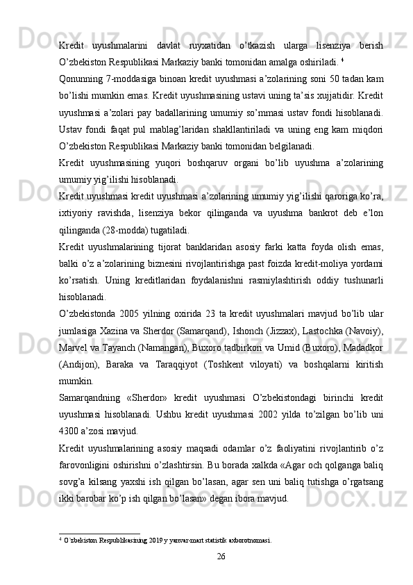 Kredit   uyushmalarini   davlat   ruyxatidan   o’tkazish   ularga   lisenziya   berish
O’zbekiston Respublikasi Markaziy banki tomonidan amalga oshiriladi.  4
Qonunning 7-moddasiga binoan kredit uyushmasi  a’zolarining soni  50 tadan kam
bo’lishi mumkin emas. Kredit uyushmasining ustavi uning ta’sis xujjatidir. Kredit
uyushmasi   a’zolari   pay   badallarining   umumiy   so’mmasi   ustav   fondi   hisoblanadi.
Ustav   fondi   faqat   pul   mablag’laridan   shakllantiriladi   va   uning   eng   kam   miqdori
O’zbekiston Respublikasi Markaziy banki tomonidan belgilanadi.
Kredit   uyushmasining   yuqori   boshqaruv   organi   bo’lib   uyushma   a’zolarining
umumiy yig’ilishi hisoblanadi. 
Kredit uyushmasi kredit uyushmasi a’zolarining umumiy yig’ilishi qaroriga ko’ra,
ixtiyoriy   ravishda,   lisenziya   bekor   qilinganda   va   uyushma   bankrot   deb   e’lon
qilinganda (28-modda) tugatiladi. 
Kredit   uyushmalarining   tijorat   banklaridan   asosiy   farki   katta   foyda   olish   emas,
balki o’z a’zolarining biznesini  rivojlantirishga past  foizda kredit-moliya yordami
ko’rsatish.   Uning   kreditlaridan   foydalanishni   rasmiylashtirish   oddiy   tushunarli
hisoblanadi. 
O’zbekistonda   2005   yilning   oxirida   23   ta   kredit   uyushmalari   mavjud   bo’lib   ular
jumlasiga Xazina va Sherdor (Samarqand), Ishonch (Jizzax), Lastochka (Navoiy),
Marvel va Tayanch (Namangan), Buxoro tadbirkori va Umid (Buxoro), Madadkor
(Andijon),   Baraka   va   Taraqqiyot   (Toshkent   viloyati)   va   boshqalarni   kiritish
mumkin.
Samarqandning   «Sherdor»   kredit   uyushmasi   O’zbekistondagi   birinchi   kredit
uyushmasi   hisoblanadi.   Ushbu   kredit   uyushmasi   2002   yilda   to’zilgan   bo’lib   uni
4300 a’zosi mavjud.
Kredit   uyushmalarining   asosiy   maqsadi   odamlar   o’z   faoliyatini   rivojlantirib   o’z
farovonligini oshirishni o’zlashtirsin. Bu borada xalkda «Agar och qolganga baliq
sovg’a   kilsang   yaxshi   ish   qilgan   bo’lasan,   agar   sen   uni   baliq   tutishga   o’rgatsang
ikki barobar ko’p ish qilgan bo’lasan» degan ibora mavjud. 
4
  O`zbekiston Respublikasining 2019 y yanvar-mart statistik axborotnomasi. 
26