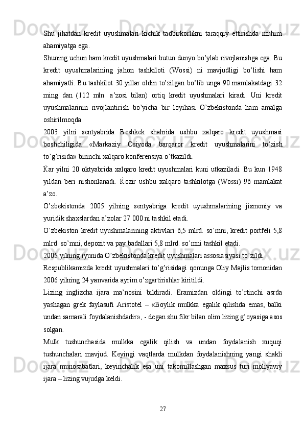 Shu   jihatdan   kredit   uyushmalari   kichik   tadbirkorlikni   taraqqiy   ettirishda   muhim
ahamiyatga ega. 
Shuning uchun ham kredit uyushmalari butun dunyo bo’ylab rivojlanishga ega. Bu
kredit   uyushmalarining   jahon   tashkiloti   (Wossi)   ni   mavjudligi   bo’lishi   ham
ahamiyatli. Bu tashkilot 30 yillar oldin to’zilgan bo’lib unga 90 mamlakatdagi 32
ming   dan   (112   mln.   a’zosi   bilan)   ortiq   kredit   uyushmalari   kiradi.   Uni   kredit
uyushmalarinin   rivojlantirish   bo’yicha   bir   loyihasi   O’zbekistonda   ham   amalga
oshirilmoqda.
2003   yilni   sentyabrida   Beshkek   shahrida   ushbu   xalqaro   kredit   uyushmasi
boshchiligida   «Markaziy   Osiyoda   barqaror   kredit   uyushmalarini   to’zish
to’g’risida» birinchi xalqaro konferensiya o’tkazildi. 
Ќ ar   yilni  20  oktyabrida  xalqaro  kredit  uyushmalari   kuni   utkaziladi.   Bu  kun  1948
yildan   beri   nishonlanadi.   Ќ ozir   ushbu   xalqaro   tashkilotga   (Wossi)   96   mamlakat
a’zo. 
O’zbekistonda   2005   yilning   sentyabriga   kredit   uyushmalarining   jismoniy   va
yuridik shaxslardan a’zolar 27   000 ni tashkil etadi. 
O’zbekiston   kredit   uyushmalarining aktivlari  6,5  mlrd.  so’mni, kredit  portfeli   5,8
mlrd. so’mni, depozit va pay badallari 5,8 mlrd. so’mni tashkil etadi. 
2005 yilning iyunida O’zbekistonda kredit uyushmalari assosiasiyasi to’zildi. 
Respublikamizda kredit uyushmalari to’g’risidagi qonunga Oliy Majlis tomonidan
2006 yilning 24 yanvarida ayrim o’zgartirishlar kiritildi. 
Lizing   inglizcha   ijara   ma’nosini   bildiradi.   Eramizdan   oldingi   to’rtinchi   asrda
yashagan   grek   faylasufi   Aristotel   –   «Boylik   mulkka   egalik   qilishda   emas,   balki
undan samarali foydalanishdadir», - degan shu fikr bilan olim lizing g’oyasiga asos
solgan. 
Mulk   tushunchasida   mulkka   egalik   qilish   va   undan   foydalanish   xuquqi
tushunchalari   mavjud.   Keyingi   vaqtlarda   mulkdan   foydalanishning   yangi   shakli
ijara   munosabatlari,   keyinchalik   esa   uni   takomillashgan   maxsus   turi   moliyaviy
ijara – lizing vujudga keldi. 
27 