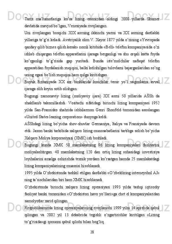 Tarix   ma’lumotlariga   ko’ra   lizing   eramizdan   oldingi   2000   yillarda   Shumer
davlatida mavjud bo’lgan, Venesiyada rivojlangan. 
Uni   rivojlangan   bosqichi   XIX   asrning   ikkinchi   yarmi   va   XX   asrning   dastlabki
yillariga to’g’ri keladi. Avstriyalik olim V. Xayor 1877 yilda o’zining «Yevropada
qanday qilib biznes qilish kerak» nomli kitobida «Bell» telefon kompaniyasida o’zi
ishlab  chiqargan  telefon  apparatlarini   ijaraga  berganligi  va  shu   orqali  katta   foyda
ko’rganligi   to’g’risida   gap   yuritadi.   Bunda   iste’molchilar   nafaqat   telefon
apparatidan foydalanish xuqiqini, balki kelishilgan tulovlarni bajarganlaridan so’ng
uning egasi bo’lish xuquqini ham qulga kiritishgan.
Buyuk   Britaniyada   XX   asr   boshlarida   konchilar   temir   yo’l   vagonlarini   avval
ijaraga olib keyin sotib olishgan. 
Bugungi   zamonaviy   lizing   (moliyaviy   ijara)   XX   asrni   50   yillarida   AŠSh   da
shakllanib   takomillashdi.   Vositachi   sifatidagi   birinchi   lizing   kompaniyasi   1952
yilda   San-Fransisko   shahrida   ishbilarmon   Genri   Shonfeld   tomonidan   asoslangan
«United States leazing corporation» dunyoga keldi. 
AŠShdagi   lizing   bo’yicha   shov-shuvlar   Germaniya,   Italiya   va   Fransiyada   davom
etdi. Jaxon banki tarkibida xalqaro lizing munosabatlarini tartibga solish bo’yicha
Xalqaro Moliya korporasiyasi (XMK) ish boshladi. 
Bugungi   kunda   XMK   50   mamlakatning   96   lizing   kompaniyalari   faoliyatini
moliyalashtirgan.   40   mamlakatning   120   dan   ortiq   lizing   sohasidagi   investisiya
loyihalarini amalga oshirishda texnik yordam ko’rsatgan hamda 25 mamlakatdagi
lizing kompaniyalarining muassisi hisoblanadi. 
1995 yilda O’zbekistonda tashkil etilgan dastlabki «O’zbeklizing interneyshnl AJ»
ning ta’sischilaridan biri ham XMK hisoblanadi. 
O’zbekistonda   birinchi   xalqaro   lizing   operasiyasi   1993   yilda   tashqi   iqtisodiy
faoliyat banki tomonidan «O’zbekiston havo yo’llari»ga chet el kompaniyalaridan
samolyotlar xarid qilingan. 
Respublikamizda lizing operasiyalarining rivojlanishi 1999 yilni 14 aprelida qabul
qilingan   va   2002   yil   13   dekabrida   tegishli   o’zgartirishlar   kiritilgan   «Lizing
to’g’risida»gi qonunni qabul qilishi bilan bog’liq. 
28 