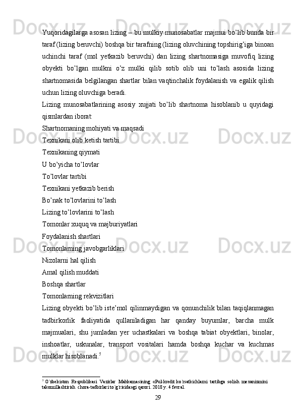 Yuqoridagilarga asosan lizing – bu mulkiy munosabatlar majmui bo’lib bunda bir
taraf (lizing beruvchi) boshqa bir tarafning (lizing oluvchining topshirig’iga binoan
uchinchi   taraf   (mol   yetkazib   beruvchi)   dan   lizing   shartnomasiga   muvofiq   lizing
obyekti   bo’lgan   mulkni   o’z   mulki   qilib   sotib   olib   uni   to’lash   asosida   lizing
shartnomasida belgilangan shartlar bilan vaqtinchalik foydalanish  va egalik qilish
uchun lizing oluvchiga beradi. 
Lizing   munosabatlarining   asosiy   xujjati   bo’lib   shartnoma   hisoblanib   u   quyidagi
qismlardan iborat:
Shartnomaning mohiyati va maqsadi
Texnikani olib ketish tartibi
Texnikaning qiymati
U bo’yicha to’lovlar
To’lovlar tartibi
Texnikani yetkazib berish
Bo’nak to’lovlarini to’lash
Lizing to’lovlarini to’lash
Tomonlar xuquq va majburiyatlari
Foydalanish shartlari
Tomonlarning javobgarliklari
Nizolarni hal qilish
Amal qilish muddati
Boshqa shartlar
Tomonlarning rekvizitlari
Lizing obyekti  bo’lib iste’mol qilinmaydigan va qonunchilik bilan taqiqlanmagan
tadbirkorlik   faoliyatida   qullaniladigan   har   qanday   buyumlar,   barcha   mulk
majmualari,   shu   jumladan   yer   uchastkalari   va   boshqa   tabiat   obyektlari,   binolar,
inshoatlar,   uskunalar,   transport   vositalari   hamda   boshqa   kuchar   va   kuchmas
mulklar hisoblanadi. 5
 
5
  O`zbekiston  Respublikasi  Vazirlar  Mahkamasining  «Pul-kredit ko`rsatkichlarni  tartibga  solish  mexanizmini  
takomillashtirish  chora-tadbirlari to`g`risida»gi qarori. 2018 y. 4 fevral.
29 