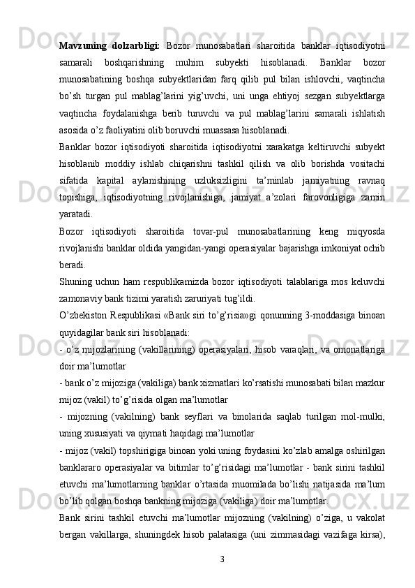 Mavzuning   dolzarbligi:   Bozor   munosabatlari   sharoitida   banklar   iqtisodiyotni
samarali   boshqarishning   muhim   subyekti   hisoblanadi.   Banklar   bozor
munosabatining   boshqa   subyektlaridan   farq   qilib   pul   bilan   ishlovchi,   vaqtincha
bo’sh   turgan   pul   mablag’larini   yig’uvchi,   uni   unga   ehtiyoj   sezgan   subyektlarga
vaqtincha   foydalanishga   berib   turuvchi   va   pul   mablag’larini   samarali   ishlatish
asosida o’z faoliyatini olib boruvchi muassasa hisoblanadi. 
Banklar   bozor   iqtisodiyoti   sharoitida   iqtisodiyotni   xarakatga   keltiruvchi   subyekt
hisoblanib   moddiy   ishlab   chiqarishni   tashkil   qilish   va   olib   borishda   vositachi
sifatida   kapital   aylanishining   uzluksizligini   ta’minlab   jamiyatning   ravnaq
topishiga,   iqtisodiyotning   rivojlanishiga,   jamiyat   a’zolari   farovonligiga   zamin
yaratadi. 
Bozor   iqtisodiyoti   sharoitida   tovar-pul   munosabatlarining   keng   miqyosda
rivojlanishi banklar oldida yangidan-yangi operasiyalar bajarishga imkoniyat ochib
beradi. 
Shuning   uchun   ham   respublikamizda   bozor   iqtisodiyoti   talablariga   mos   keluvchi
zamonaviy bank tizimi yaratish zaruriyati tug’ildi. 
O’zbekiston Respublikasi  «Bank siri to’g’risia»gi qonunning 3-moddasiga binoan
quyidagilar bank siri hisoblanadi: 
-   o’z   mijozlarining   (vakillarining)   operasiyalari,   hisob   varaqlari,   va   omonatlariga
doir ma’lumotlar
- bank o’z mijoziga (vakiliga) bank xizmatlari ko’rsatishi munosabati bilan mazkur
mijoz (vakil) to’g’risida olgan ma’lumotlar 
-   mijozning   (vakilning)   bank   seyflari   va   binolarida   saqlab   turilgan   mol-mulki,
uning xususiyati va qiymati haqidagi ma’lumotlar
- mijoz (vakil) topshirigiga binoan yoki uning foydasini ko’zlab amalga oshirilgan
banklararo   operasiyalar   va  bitimlar   to’g’risidagi   ma’lumotlar   -   bank   sirini   tashkil
etuvchi   ma’lumotlarning   banklar   o’rtasida   muomilada   bo’lishi   natijasida   ma’lum
bo’lib qolgan boshqa bankning mijoziga (vakiliga) doir ma’lumotlar.
Bank   sirini   tashkil   etuvchi   ma’lumotlar   mijozning   (vakilning)   o’ziga,   u   vakolat
bergan   vakillarga,   shuningdek   hisob   palatasiga   (uni   zimmasidagi   vazifaga   kirsa),
3 