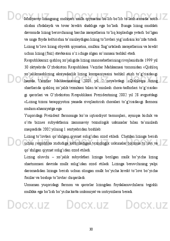 Moliyaviy   lizingning   mohiyati   mulk   qiymatini   bo’lib-bo’lib   to’lash   asosida   sotib
olishni   ifodalaydi   va   tovar   krediti   shakliga   ega   bo’ladi.   Bunga   lizing   muddati
davomida lizing beruvchining barcha xarajatlarini to’liq koplashga yetarli bo’lgan
va unga foyda keltirishni ta’minlaydigan lizing to’lovlari yig’indisini ko’zda tutadi.
Lizing to’lovi lizing obyekti qiymatini, mulkni Sug’urtalash xarajatlariini va kredit
uchun lizing (foiz) stavkasini o’z ichiga olgan so’mmani tashkil etadi. 
Respublikamiz qishloq xo’jaligida lizing munosabatlarining rivojlanishida 1999 yil
30 oktyabrda  O’zbekiston  Respublikasi  Vazirlar  Mahkamasi  tomonidan «Qishloq
xo’jalikmashlizing   aksiyadorlik   lizing   kompaniyasini   tashkil   etish   to’g’risida»gi
hamda   Vazirlar   Mahkamasining   2001   yil   2   noyabrdagi   «Qishloqni   lizing
shartlarida qishloq xo’jalik texnikasi  bilan ta’minlash chora-tadbirlari to’g’risida»
gi   qarorlari   va   O’zbekiston   Respublikasi   Prezidentining   2002   yil   28   avgustdagi
«Lizing   tizimi   taraqqiyotini   yanada   rivojlantirish   choralari   to’g’risida»gi   farmoni
muhim ahamiyatga ega.
Yuqoridagi   Prezident   farmoniga   ko’ra   iqtisodiyot   tarmoqlari,   ayniqsa   kichik   va
o’rta   biznes   subyektlarini   zamonaviy   texnologik   uskunalar   bilan   ta’minlash
maqsadida 2002 yilning 1 sentyabridan boshlab:
Lizing to’lovlari qo’shilgan qiymat solig’idan ozod etiladi. Chetdan lizinga berish
uchun respublika xududiga keltiriladigan texnologik uskunalar  bojxona to’lovi va
qo’shilgan qiymat solig’idan ozod etiladi.
Lizing   oluvchi   –   xo’jalik   subyektlari   lizinga   berilgan   mulk   bo’yicha   lizing
shartnomasi   davrida   mulk   solig’idan   ozod   etiladi.   Lizinga   beruvchining   yalpi
daromadidan   lizinga   berish   uchun   olingan   mulk   bo’yicha   kredit   to’lovi   bo’yicha
foizlar va boshqa to’lovlar chiqariladi. 
Umuman   yuqoridagi   farmon   va   qarorlar   lizingdan   foydalanuvchilarni   tegishli
mulkka ega bo’lish bo’yicha katta imkoniyat va imtiyozlarni beradi. 
30 