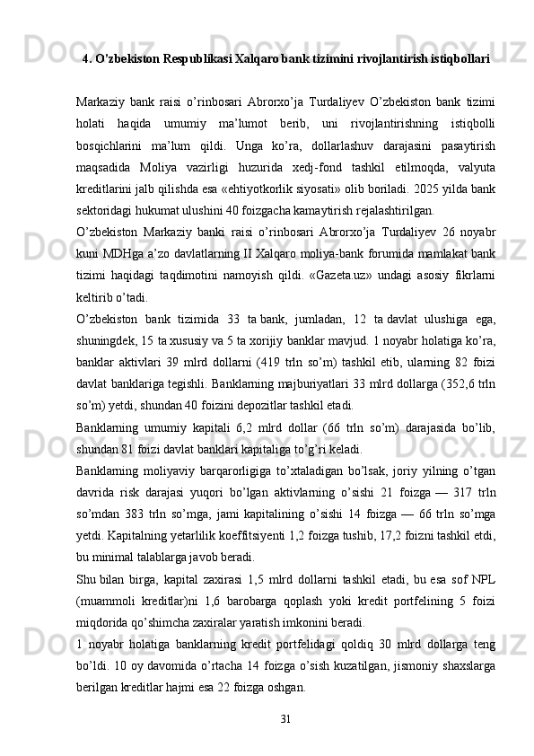 4. O’zbekiston Respublikasi Xalqaro bank tizimini rivojlantirish istiqbollari
Markaziy   bank   raisi   o’rinbosari   Abrorxo’ja   Turdaliyev   O’zbekiston   bank   tizimi
holati   haqida   umumiy   ma’lumot   berib,   uni   rivojlantirishning   istiqbolli
bosqichlarini   ma’lum   qildi.   Unga   ko’ra,   dollarlashuv   darajasini   pasaytirish
maqsadida   Moliya   vazirligi   huzurida   xedj-fond   tashkil   etilmoqda,   valyuta
kreditlarini jalb qilishda esa «ehtiyotkorlik siyosati» olib boriladi. 2025 yilda bank
sektoridagi hukumat ulushini 40 foizgacha kamaytirish rejalashtirilgan.
O’zbekiston   Markaziy   banki   raisi   o’rinbosari   Abrorxo’ja   Turdaliyev   26   noyabr
kuni MDHga a’zo davlatlarning   II Xalqaro moliya-bank forumida mamlakat bank
tizimi   haqidagi   taqdimotini   namoyish   qildi.   «Gazeta.uz»   undagi   asosiy   fikrlarni
keltirib o’tadi.
O’zbekiston   bank   tizimida   33   ta   bank,   jumladan,   12   ta   davlat   ulushiga   ega,
shuningdek, 15 ta   xususiy va   5 ta   xorijiy banklar mavjud. 1 noyabr holatiga ko’ra,
banklar   aktivlari   39   mlrd   dollarni   (419   trln   so’m)   tashkil   etib,   ularning   82   foizi
davlat banklariga tegishli. Banklarning majburiyatlari 33 mlrd dollarga (352,6 trln
so’m) yetdi, shundan 40 foizini depozitlar tashkil etadi.
Banklarning   umumiy   kapitali   6,2   mlrd   dollar   (66   trln   so’m)   darajasida   bo’lib,
shundan 81 foizi davlat banklari kapitaliga to’g’ri keladi.
Banklarning   moliyaviy   barqarorligiga   to’xtaladigan   bo’lsak,   joriy   yilning   o’tgan
davrida   risk   darajasi   yuqori   bo’lgan   aktivlarning   o’sishi   21   foizga   —   317   trln
so’mdan   383   trln   so’mga,   jami   kapitalining   o’sishi   14   foizga   —   66   trln   so’mga
yetdi. Kapitalning yetarlilik koeffitsiyenti 1,2 foizga tushib, 17,2 foizni tashkil etdi,
bu   minimal talablarga javob beradi.
Shu   bilan   birga,   kapital   zaxirasi   1,5   mlrd   dollarni   tashkil   etadi,   bu   esa   sof   NPL
(muammoli   kreditlar)ni   1,6   barobarga   qoplash   yoki   kredit   portfelining   5   foizi
miqdorida qo’shimcha zaxiralar yaratish imkonini beradi.
1   noyabr   holatiga   banklarning   kredit   portfelidagi   qoldiq   30   mlrd   dollarga   teng
bo’ldi.   10  oy   davomida  o’rtacha   14  foizga  o’sish   kuzatilgan,   jismoniy   shaxslarga
berilgan kreditlar hajmi esa 22 foizga oshgan.
31 