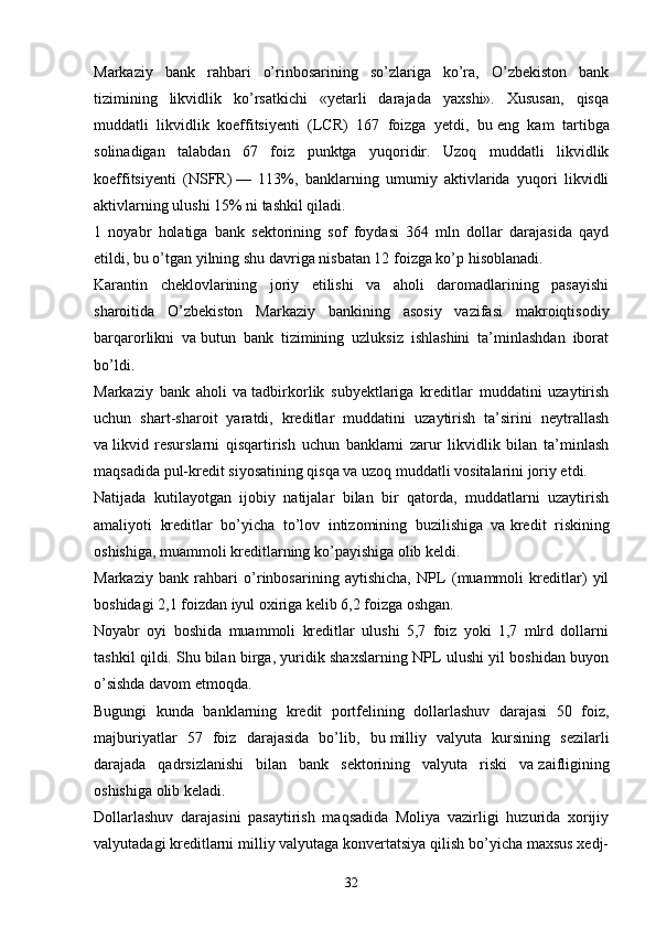 Markaziy   bank   rahbari   o’rinbosarining   so’zlariga   ko’ra,   O’zbekiston   bank
tizimining   likvidlik   ko’rsatkichi   «yetarli   darajada   yaxshi».   Xususan,   qisqa
muddatli   likvidlik   koeffitsiyenti   (LCR)   167   foizga   yetdi,   bu   eng   kam   tartibga
solinadigan   talabdan   67   foiz   punktga   yuqoridir.   Uzoq   muddatli   likvidlik
koeffitsiyenti   (NSFR)   —   113%,   banklarning   umumiy   aktivlarida   yuqori   likvidli
aktivlarning ulushi 15% ni   tashkil qiladi.
1   noyabr   holatiga   bank   sektorining   sof   foydasi   364   mln   dollar   darajasida   qayd
etildi, bu o’tgan yilning shu   davriga nisbatan 12 foizga ko’p hisoblanadi.
Karantin   cheklovlarining   joriy   etilishi   va   aholi   daromadlarining   pasayishi
sharoitida   O’zbekiston   Markaziy   bankining   asosiy   vazifasi   makroiqtisodiy
barqarorlikni   va   butun   bank   tizimining   uzluksiz   ishlashini   ta’minlashdan   iborat
bo’ldi.
Markaziy   bank   aholi   va   tadbirkorlik   subyektlariga   kreditlar   muddatini   uzaytirish
uchun   shart-sharoit   yaratdi,   kreditlar   muddatini   uzaytirish   ta’sirini   neytrallash
va   likvid   resurslarni   qisqartirish   uchun   banklarni   zarur   likvidlik   bilan   ta’minlash
maqsadida pul-kredit siyosatining qisqa va   uzoq muddatli vositalarini joriy etdi.
Natijada   kutilayotgan   ijobiy   natijalar   bilan   bir   qatorda,   muddatlarni   uzaytirish
amaliyoti   kreditlar   bo’yicha   to’lov   intizomining   buzilishiga   va   kredit   riskining
oshishiga, muammoli kreditlarning ko’payishiga olib keldi. 
Markaziy   bank   rahbari   o’rinbosarining   aytishicha,   NPL   (muammoli   kreditlar)   yil
boshidagi 2,1 foizdan iyul oxiriga kelib 6,2 foizga oshgan.
Noyabr   oyi   boshida   muammoli   kreditlar   ulushi   5,7   foiz   yoki   1,7   mlrd   dollarni
tashkil qildi. Shu   bilan birga, yuridik shaxslarning NPL ulushi yil boshidan buyon
o’sishda davom etmoqda.
Bugungi   kunda   banklarning   kredit   portfelining   dollarlashuv   darajasi   50   foiz,
majburiyatlar   57   foiz   darajasida   bo’lib,   bu   milliy   valyuta   kursining   sezilarli
darajada   qadrsizlanishi   bilan   bank   sektorining   valyuta   riski   va   zaifligining
oshishiga olib keladi.
Dollarlashuv   darajasini   pasaytirish   maqsadida   Moliya   vazirligi   huzurida   xorijiy
valyutadagi kreditlarni milliy valyutaga konvertatsiya qilish bo’yicha maxsus xedj-
32 