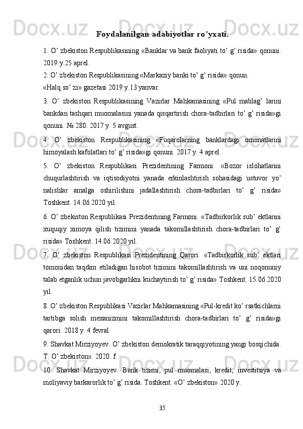 Foydalanilgan 	adabiyotlar ro’yxati	.1. O’ zbekiston Respublikasining «Banklar va bank faoliyati to’ g’ risida» qonuni.
2019 y.25 aprel. 
2. O’ zbekiston Respublikasining «Markaziy banki to’ g’ risida» qonun. 
«Halq so’ zi» gazetasi 2019 y.13 yanvar. 
3.   O’   zbekiston   Respublikasining   Vazirlar   Mahkamasining   «Pul   mablag’   larini
bankdan tashqari muomalasini  yanada qisqartirish chora-tadbirlari to’ g’ risida»gi
qonuni. № 280. 2017 y. 5 avgust. 
4.   O’   zbekiston   Respublikasining   «Fuqarolarning   banklardagi   omonatlarini
himoyalash kafolatlari to’ g’ risida»gi qonuni. 2017 y. 4 aprel. 
5.   O’   zbekiston   Respublikasi   Prezidentining   Farmoni.   «Bozor   islohatlarini
chuqurlashtirish   va   iqtisodiyotni   yanada   erkinlashtirish   sohasidagi   ustuvor   yo’
nalishlar   amalga   oshirilishini   jadallashtirish   chora-tadbirlari   to’   g’   risida»
Toshkent. 14.06.2020 yil. 
6. O’ zbekiston Respublikasi Prezidentining Farmoni. «Tadbirkorlik sub’ ektlarini
xuquqiy   ximoya   qilish   tizimini   yanada   takomillashtirish   chora-tadbirlari   to’   g’
risida» Toshkent. 14.06.2020 yil. 
7.   O’   zbekiston   Respublikasi   Prezidentining   Qarori.   «Tadbirkorlik   sub’   ektlari
tomonidan   taqdim   etiladigan   hisobot   tizimini   takomillashtirish   va   uni   noqonuniy
talab etganlik uchun javobgarlikni kuchaytirish to’ g’ risida» Toshkent. 15.06.2020
yil. 
8. O’ zbekiston Respublikasi Vazirlar Mahkamasining «Pul-kredit ko’ rsatkichlarni
tartibga   solish   mexanizmini   takomillashtirish   chora-tadbirlari   to’   g’   risida»gi
qarori. 2018 y. 4 fevral. 
9. Shavkat Mirziyoyev. O’ zbekiston demokratik taraqqiyotining yangi bosqichida.
T. O’ zbekiston». 2020. f. 
10.   Shavkat   Mirziyoyev.   Bank   tizimi,   pul   muomalasi,   kredit,   investitsiya   va
moliyaviy barkarorlik to’ g’ risida. Toshkent. «O’ zbekiston» 2020 y. 
   
35 