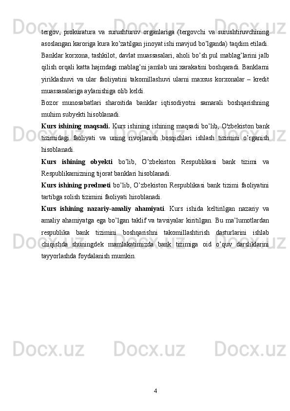 tergov,   prokuratura   va   surushturuv   organlariga   (tergovchi   va   surushtiruvchining
asoslangan karoriga kura ko’zatilgan jinoyat ishi mavjud bo’lganda) taqdim etiladi.
Banklar korxona, tashkilot, davlat muassasalari, aholi bo’sh pul mablag’larini jalb
qilish orqali katta hajmdagi mablag’ni jamlab uni xarakatini boshqaradi. Banklarni
yiriklashuvi   va   ular   faoliyatini   takomillashuvi   ularni   maxsus   korxonalar   –   kredit
muassasalariga aylanishiga olib keldi.
Bozor   munosabatlari   sharoitida   banklar   iqtisodiyotni   samarali   boshqarishning
mu h im subyekti  h isoblanadi.
Kurs ishining maqsadi.   Kurs ishining   ishining maqsadi bo’lib, O'zbekiston bank
tizimidagi   faoliyati   va   uning   rivojlanish   bosqichlari   ishlash   tizimini   o’rganish
hisoblanadi. 
Kurs   ishining   obyekti   bo’lib,   O’zbekiston   Respublikasi   bank   tizimi   va
Respublikamizning tijorat banklari hisoblanadi. 
Kurs  ishining  predmeti   bo’lib,  O’zbekiston   Respublikasi  bank  tizimi   faoliyatini
tartibga solish tizimini faoliyati hisoblanadi. 
Kurs   ishining   nazariy-amaliy   ahamiyati .   Kurs   ishida   keltirilgan   nazariy   va
amaliy  ahamiyatga  ega   bo’lgan  taklif   va  tavsiyalar  kiritilgan.   Bu  ma’lumotlardan
respublika   bank   tizimini   boshqarishni   takomillashtirish   dasturlarini   ishlab
chiqishda   shuningdek   mamlakatimizda   bank   tizimiga   oid   o’quv   darsliklarini
tayyorlashda foydalanish mumkin. 
4 