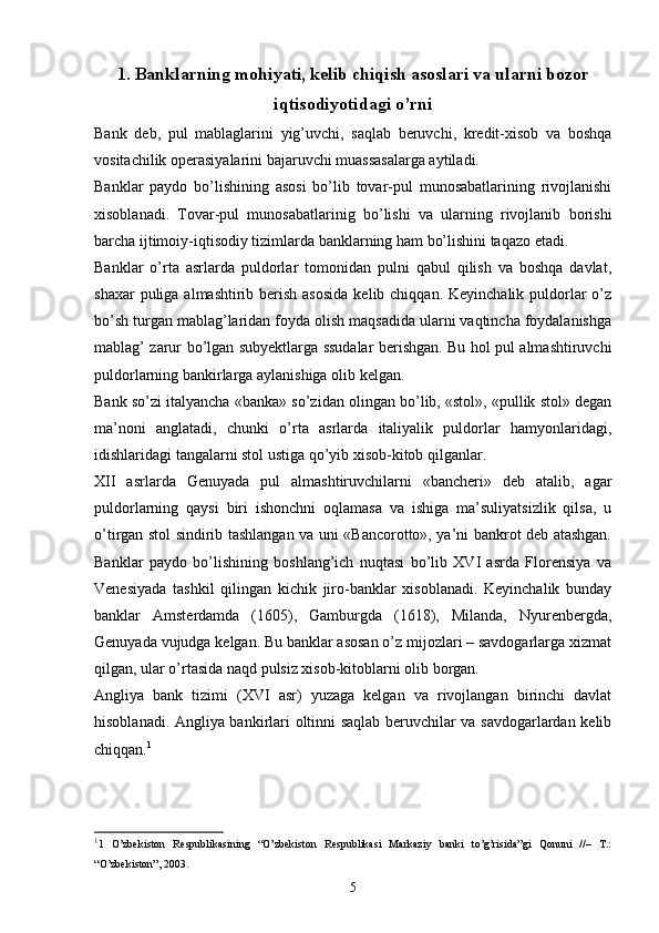 1.  Banklarning mohiyati, kelib chiqish asoslari va ularni bozor
iqtisodiyotidagi o’rni
Bank   deb,   pul   mablaglarini   yig’uvchi,   saqlab   beruvchi,   kredit-xisob   va   boshqa
vositachilik operasiyalarini bajaruvchi muassasalarga aytiladi. 
Banklar   paydo   bo’lishining   asosi   bo’lib   tovar-pul   munosabatlarining   rivojlanishi
xisoblanadi.   Tovar-pul   munosabatlarinig   bo’lishi   va   ularning   rivojlanib   borishi
barcha ijtimoiy-iqtisodiy tizimlarda banklarning ham bo’lishini taqazo etadi. 
Banklar   o’rta   asrlarda   puldorlar   tomonidan   pulni   qabul   qilish   va   boshqa   davlat,
shaxar  puliga almashtirib berish asosida  kelib chiqqan. Keyinchalik puldorlar  o’z
bo’sh turgan mablag’laridan foyda olish maqsadida ularni vaqtincha foydalanishga
mablag’ zarur bo’lgan subyektlarga ssudalar berishgan. Bu hol pul almashtiruvchi
puldorlarning bankirlarga aylanishiga olib kelgan. 
Bank so’zi italyancha «banka» so’zidan olingan bo’lib, «stol», «pullik stol» degan
ma’noni   anglatadi,   chunki   o’rta   asrlarda   italiyalik   puldorlar   hamyonlaridagi,
idishlaridagi tangalarni stol ustiga qo’yib xisob-kitob qilganlar. 
XII   asrlarda   Genuyada   pul   almashtiruvchilarni   «bancheri»   deb   atalib,   agar
puldorlarning   qaysi   biri   ishonchni   oqlamasa   va   ishiga   ma’suliyatsizlik   qilsa,   u
o’tirgan stol sindirib tashlangan va uni «Bancorotto», ya’ni bankrot deb atashgan.
Banklar   paydo   bo’lishining   boshlang’ich   nuqtasi   bo’lib   XVI   asrda   Florensiya   va
Venesiyada   tashkil   qilingan   kichik   jiro-banklar   xisoblanadi.   Keyinchalik   bunday
banklar   Amsterdamda   (1605),   Gamburgda   (1618),   Milanda,   Nyurenbergda,
Genuyada vujudga kelgan. Bu banklar asosan o’z mijozlari – savdogarlarga xizmat
qilgan, ular o’rtasida naqd pulsiz xisob-kitoblarni olib borgan. 
Angliya   bank   tizimi   (XVI   asr)   yuzaga   kelgan   va   rivojlangan   birinchi   davlat
hisoblanadi. Angliya bankirlari oltinni saqlab beruvchilar va savdogarlardan kelib
chiqqan. 1
 
1
1   O’zbekiston   Respublikasining   “O’zbekiston   Respublikasi   Markaziy   banki   to’g’risida”gi   Qonuni   //–   T.:
“O’zbekiston”, 2003.  
5 