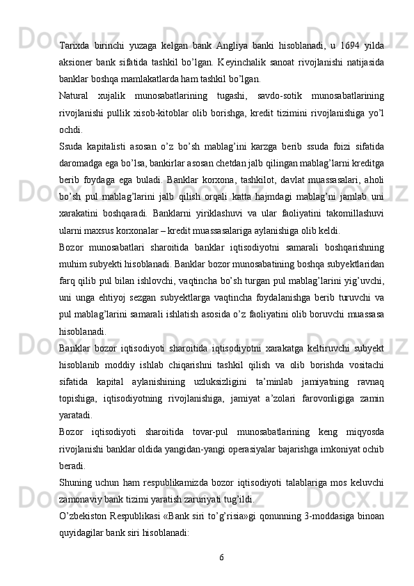 Tarixda   birinchi   yuzaga   kelgan   bank   Angliya   banki   hisoblanadi,   u   1694   yilda
aksioner   bank   sifatida   tashkil   bo’lgan.   Keyinchalik   sanoat   rivojlanishi   natijasida
banklar boshqa mamlakatlarda ham tashkil bo’lgan. 
Natural   xujalik   munosabatlarining   tugashi,   savdo-sotik   munosabatlarining
rivojlanishi   pullik   xisob-kitoblar   olib   borishga,   kredit   tizimini   rivojlanishiga   yo’l
ochdi. 
Ssuda   kapitalisti   asosan   o’z   bo’sh   mablag’ini   karzga   berib   ssuda   foizi   sifatida
daromadga ega bo’lsa, bankirlar asosan chetdan jalb qilingan mablag’larni kreditga
berib   foydaga   ega   buladi.   Banklar   korxona,   tashkilot,   davlat   muassasalari,   aholi
bo’sh   pul   mablag’larini   jalb   qilish   orqali   katta   hajmdagi   mablag’ni   jamlab   uni
xarakatini   boshqaradi.   Banklarni   yiriklashuvi   va   ular   faoliyatini   takomillashuvi
ularni maxsus korxonalar – kredit muassasalariga aylanishiga olib keldi. 
Bozor   munosabatlari   sharoitida   banklar   iqtisodiyotni   samarali   boshqarishning
muhim subyekti hisoblanadi. Banklar bozor munosabatining boshqa subyektlaridan
farq qilib pul bilan ishlovchi, vaqtincha bo’sh turgan pul mablag’larini yig’uvchi,
uni   unga   ehtiyoj   sezgan   subyektlarga   vaqtincha   foydalanishga   berib   turuvchi   va
pul mablag’larini samarali ishlatish asosida o’z faoliyatini olib boruvchi muassasa
hisoblanadi. 
Banklar   bozor   iqtisodiyoti   sharoitida   iqtisodiyotni   xarakatga   keltiruvchi   subyekt
hisoblanib   moddiy   ishlab   chiqarishni   tashkil   qilish   va   olib   borishda   vositachi
sifatida   kapital   aylanishining   uzluksizligini   ta’minlab   jamiyatning   ravnaq
topishiga,   iqtisodiyotning   rivojlanishiga,   jamiyat   a’zolari   farovonligiga   zamin
yaratadi. 
Bozor   iqtisodiyoti   sharoitida   tovar-pul   munosabatlarining   keng   miqyosda
rivojlanishi banklar oldida yangidan-yangi operasiyalar bajarishga imkoniyat ochib
beradi. 
Shuning   uchun   ham   respublikamizda   bozor   iqtisodiyoti   talablariga   mos   keluvchi
zamonaviy bank tizimi yaratish zaruriyati tug’ildi. 
O’zbekiston Respublikasi  «Bank siri to’g’risia»gi qonunning 3-moddasiga binoan
quyidagilar bank siri hisoblanadi: 
6