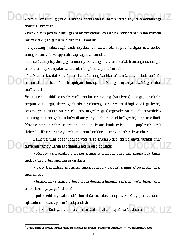 -   o’z   mijozlarining   (vakillarining)   operasiyalari,   hisob   varaqlari,   va   omonatlariga
doir ma’lumotlar
- bank o’z mijoziga (vakiliga) bank xizmatlari ko’rsatishi munosabati bilan mazkur
mijoz (vakil) to’g’risida olgan ma’lumotlar 
-   mijozning   (vakilning)   bank   seyflari   va   binolarida   saqlab   turilgan   mol-mulki,
uning xususiyati va qiymati haqidagi ma’lumotlar
- mijoz (vakil) topshirigiga binoan yoki uning foydasini ko’zlab amalga oshirilgan
banklararo operasiyalar va bitimlar to’g’risidagi ma’lumotlar
- bank sirini tashkil etuvchi ma’lumotlarning banklar o’rtasida muomilada bo’lishi
natijasida   ma’lum   bo’lib   qolgan   boshqa   bankning   mijoziga   (vakiliga)   doir
ma’lumotlar. 2
Bank   sirini   tashkil   etuvchi   ma’lumotlar   mijozning   (vakilning)   o’ziga,   u   vakolat
bergan   vakillarga,   shuningdek   hisob   palatasiga   (uni   zimmasidagi   vazifaga   kirsa),
tergov,   prokuratura   va   surushturuv   organlariga   (tergovchi   va   surushtiruvchining
asoslangan karoriga kura ko’zatilgan jinoyat ishi mavjud bo’lganda) taqdim etiladi.
Xozirgi   vaqtda   jahonda   umum   qabul   qilingan   bank   tizimi   ikki   pog’onali   bank
tizimi bo’lib u markaziy bank va tijorat banklari tarmog’ini o’z ichiga oladi. 
Bank   tizimini   bozor   iqtisodiyoti   talablaridan   kelib   chiqib   qayta   tashkil   etish
quyidagi tamoyillarga asoslangan holda olib boriladi:
-   Xorijiy   va   mahalliy   investorlarning   ishonchini   qozonish   maqsadida   bank-
moliya tizimi barqarorligiga erishish
-   bank   tizimidagi   islohatlar   umumiqtisodiy   islohatlarning   o’tkazilishi   bilan
mos kelishi
- bank-moliya tizimini bosqichma-bosqich takomillashtirish yo’li bilan jahon
banki tizimiga yaqinlashtirish
-   pul-kredit   siyosatini   olib   borishda   mamlakatning   ichki   ehtiyojini   va   uning
iqtisodining xususiyatini hisobga olish
- banklar faoliyatida mijozlar manfaatini ustun quyish va boshqalar.
2
 O’zbekiston Respublikasining “Banklar va bank faoliyati to’g’risida”gi Qonuni //– T.: “O’zbekiston”, 2003.  
7 