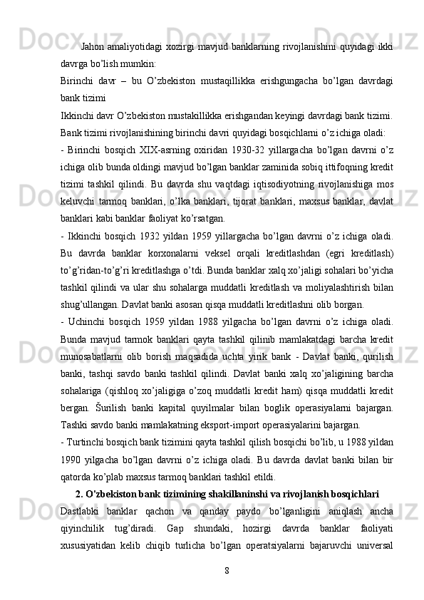 Jahon   amaliyotidagi   xozirgi   mavjud   banklarning   rivojlanishini   quyidagi   ikki
davrga bo’lish mumkin: 
Birinchi   davr   –   bu   O’zbekiston   mustaqillikka   erishgungacha   bo’lgan   davrdagi
bank tizimi
Ikkinchi davr O’zbekiston mustakillikka erishgandan keyingi davrdagi bank tizimi.
Bank tizimi rivojlanishining birinchi davri quyidagi bosqichlarni o’z ichiga oladi:
-   Birinchi   bosqich   XIX-asrning   oxiridan   1930-32   yillargacha   bo’lgan   davrni   o’z
ichiga olib bunda oldingi mavjud bo’lgan banklar zaminida sobiq ittifoqning kredit
tizimi   tashkil   qilindi.   Bu   davrda   shu   vaqtdagi   iqtisodiyotning   rivojlanishiga   mos
keluvchi   tarmoq   banklari,   o’lka   banklari,   tijorat   banklari,   maxsus   banklar,   davlat
banklari kabi banklar faoliyat ko’rsatgan. 
-   Ikkinchi   bosqich   1932   yildan   1959   yillargacha   bo’lgan   davrni   o’z   ichiga   oladi.
Bu   davrda   banklar   korxonalarni   veksel   orqali   kreditlashdan   (egri   kreditlash)
to’g’ridan-to’g’ri kreditlashga o’tdi. Bunda banklar xalq xo’jaligi sohalari bo’yicha
tashkil  qilindi  va ular  shu sohalarga  muddatli  kreditlash  va moliyalashtirish bilan
shug’ullangan. Davlat banki asosan qisqa muddatli kreditlashni olib borgan. 
-   Uchinchi   bosqich   1959   yildan   1988   yilgacha   bo’lgan   davrni   o’z   ichiga   oladi.
Bunda   mavjud   tarmok   banklari   qayta   tashkil   qilinib   mamlakatdagi   barcha   kredit
munosabatlarni   olib   borish   maqsadida   uchta   yirik   bank   -   Davlat   banki,   qurilish
banki,   tashqi   savdo   banki   tashkil   qilindi.   Davlat   banki   xalq   xo’jaligining   barcha
sohalariga   (qishloq   xo’jaligiga   o’zoq   muddatli   kredit   ham)   qisqa   muddatli   kredit
bergan.   Šurilish   banki   kapital   quyilmalar   bilan   boglik   operasiyalarni   bajargan.
Tashki savdo banki mamlakatning eksport-import operasiyalarini bajargan. 
- Turtinchi bosqich bank tizimini qayta tashkil qilish bosqichi bo’lib, u 1988 yildan
1990   yilgacha   bo’lgan   davrni   o’z   ichiga   oladi.   Bu   davrda   davlat   banki   bilan   bir
qatorda ko’plab maxsus tarmoq banklari tashkil etildi. 
2.  O'zbekiston  bank tizimi ning shakillaninshi va  rivojlanish bosqichlari
Dastlabki   banklar   qachon   va   qanday   paydo   bo’lganligini   aniqlash   ancha
qiyinchilik   tug’diradi.   Gap   shundaki,   hozirgi   davrda   banklar   faoliyati
xususiyatidan   kelib   chiqib   turlicha   bo’lgan   operatsiyalarni   bajaruvchi   universal
8 