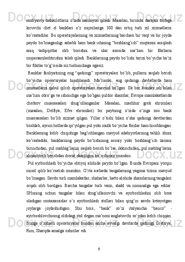 moliyaviy tashkilotlarni  o’zida namoyon qiladi. Masalan,  birinchi  darajali  toifaga
kiruvchi   chet   el   banklari   o’z   mijozlariga   300   dan   ortiq   turli   xil   xizmatlarni
ko’rsatadilar. Bu operatsiyalarning va xizmatlarning barchasi bir vaqt va bir joyda
paydo bo’lmaganligi sababli ham bank ishining “boshlang’ich” nuqtasini aniqlash
aniq   tadqiqotlar   olib   borishni   va   ular   asosida   ma’lum   bir   fikrlarni
mujassamlashtirishni talab qiladi. Banklarning paydo bo’lishi tarixi bo’yicha ba’zi
bir fikrlar to’g’risida siz tushunchaga egasiz.
  Banklar   faoliyatining   eng   “qadimgi”   operatsiyalari   bo’lib,   pullarni   saqlab   berish
bo’yicha   operatsiyalar   hisoblanadi.   Ma’lumki,   eng   qadimgi   davlatlarda   ham
omonatlarni   qabul   qilish   operatsiyalari   mavjud   bo’lgan.   Ilk   bor   bunday   ish   bilan
ma’lum obro’ga va ishonchga ega bo’lgan puldor shaxslar, Evropa mamlakatlarida
cherkov   muassasalari   shug’ullanganlar.   Masalan,   mashhur   grek   ehromlari
(masalan,   Delfiya,   Efes   ehromlari)   bir   paytning   o’zida   o’ziga   xos   bank
muassasalari   bo’lib   xizmat   qilgan.   Yillar   o’tishi   bilan   o’sha   qadimgi   davrlardan
boshlab, ayrim hollarda qo’yilgan pul yoki mulk bo’yicha foizlar ham hisoblangan.
Banklarning   kelib   chiqishiga   bag’ishlangan   mavjud   adabiyotlarning   tahlili   shuni
ko’rsatadiki,   banklarning   paydo   bo’lishining   asosiy   yoki   boshlang’ich   zamini
birinchidan, pul mablag’larini saqlab berish bo’lsa, ikkinchidan, pul mablag’larini
almashtirib berishdan iborat ekanligini ko’rishimiz mumkin.
  Pul ayrboshlash  bo’yicha ehtiyoj  alohida paydo bo’lgan. Bunda Evropani yorqin
misol   qilib   ko’rsatish   mumkin.   O’rta   asrlarda   tangalarning   yagona   tizimi   mavjud
bo’lmagan. Savdo turli mamlakatlar, shaharlar, hatto alohida shaxslarning tangalari
orqali   olib   borilgan.   Barcha   tangalar   turli   vazn,   shakl   va   nominalga   ega   edilar.
SHuning   uchun   tangalar   bilan   shug’ullanuvchi   va   ayirboshlashni   olib   bora
oladigan   mutaxassislar   o’z   ayirboshlash   stollari   bilan   qizg’in   savdo   ketayotgan
joylarga   joylashishgan.   Shu   bois,   “bank”   so’zi   italyancha   “banco”   -
ayirboshlovchining oldidagi stol degan ma’noni anglatuvchi so’zdan kelib chiqqan.
Bunga   o’xshash   operatsiyalar   bundan   ancha   avvalgi   davrlarda   qadimgi   Gretsiya,
Rim, Sharqda amalga oshirilar edi.
9