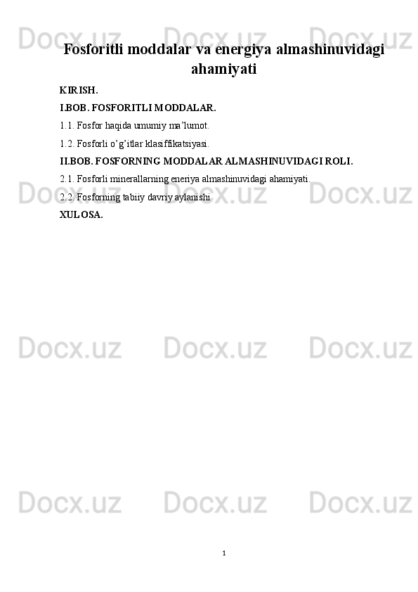 Fosforitli moddalar va energiya almashinuvidagi
ahamiyati
KIRISH.
I.BOB. FOSFORITLI MODDALAR.
1.1. Fosfor haqida umumiy ma’lumot.
1.2. Fosforli o’g’itlar klasiffikatsiyasi.
II.BOB. FOSFORNING MODDАLАR АLMАSHINUVIDАGI ROLI.
2.1. Fosforli minerallarning eneriya almashinuvidagi ahamiyati.
2.2. Fosforning tabiiy davriy aylanishi
XULOSA.
1 