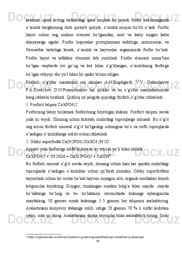 kraxmal,   qand   lavlagi   tarkibidagi   qand   miqdori   ko’payadi   fosfor   yetishmaganda
o’simlik  barglarining  cheti  qorayib  quriydi,  o’simlik  nimjon bo’lib  o’sadi.  Fosfor
hayot   uchun   eng   muhim   element   bo’lganidan,   azot   va   kaliy   singari   katta
ahamiyatga   egadir.   Fosfor   hujayralar   protoplazmasi   tarkibiga,   xromosoma,   va
fermentlar   tarkibiga   kiradi,   o’simlik   va   hayvonlar   organizmida   fosfor   bo’ladi.
Fosfor   hayot   va   tafakkur   elementi   deb   yuritiladi.   Fosfor   elementi   noma ' lum
bo’lgan   vaqtlarda   yer   go’ng   va   kul   bilan   o’g’itlangan,   o’simlikning   fosforga
bo’lgan ehtiyoji shu yo’l bilan bir qadar ta ' min etilgan.
Fosforli   o’g’itlar   masalasini   rus   olimlari   A.N.Engelgardt,   V.V.   Dokuchayev
P.A.Kostichev,   D.N.Pryanishnikov   hal   qildilar   va   bu   o’g’itlar   mamlakatimizda
keng ishlatila boshladi. Qishloq xo’jaligida quyidagi fosforli o’g’itlar ishlatiladi:
1. Fosforit talqoni Ca3(PO4)2
Fosforning   tabiiy  birikmasi   fosforitning  boyitilgan  kukuni.   Fosforit   talqoni   suvda
juda   oz   eriydi.   Shuning   uchun   kislotali   muhitdagi   tuproqlarga   solinadi.   Bu   o’g’it
eng   arzon   fosforli   mineral   o’g’it   bo’lganligi   uchungina   bo’z   va   torfli   tuproqlarda
o’sadigan o’simliklarga solish uchun ishlatiladi.
2. Oddiy superfosfat Ca(H2PO4)2CaSO4;2H2O
Appatit yoki fosforitga sulfat kislota ta’sir ettirish yo’li bilan olinadi:
Ca3(PO4)2 + 2H2SO4 = Ca(H2PO4)2 + CaSO4 8
Bu fosforli mineral o’g’it suvda eriydi, shuning uchun ham har qanday muhitdagi
tuproqlarda   o’sadigan   o’simliklar   uchun   qo’llash   mumkin.   Oddiy   superfosfatni
tayyorlash uchun bir necha bo’lak hayvon suyagini olib, organik moddalari kuyub
ketgunicha   kuydiring.   Kuygan,   tozalangan   suyakni   bolg’a   bilan   mayda     mayda
bo’laklarga   bo’ling   va   bu   bo’laklarni   xovonchada   kukunga   aylanguncha
maydalang.   50   gramm   suyak   kukuniga   3   5   gramm   bor   talqonini   aralashtiring.
Aralashmani   kimyoviy   stakanga   solib,   ustiga   20   gramm   70   %   li   sulfat   kislotani
sekin   asta  qo’shing. Aralashmani  shisha  tayoqcha bilan aralashtirib turing. Sodir
8
 https://cyberleninka.ru/article/n/fosforli-o-g-itlarning-klassifikatsiyasi-ishlatilishi-va-ahamiyati
10 