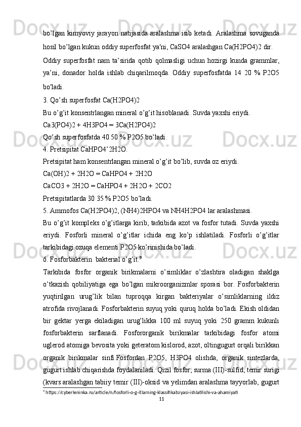 bo’lgan   kimyoviy  jarayon   natijasida   aralashma   isib   ketadi.  Aralashma   sovuganda
hosil bo’lgan kukun oddiy superfosfat ya ' ni, CaSO4 aralashgan Ca(H2PO4)2 dir.
Oddiy   superfosfat   nam   ta’sirida   qotib   qolmasligi   uchun   hozirgi   kunda   grammlar,
ya’ni,   donador   holda   ishlab   chiqarilmoqda.   Oddiy   superfosfatda   14   20   %   P2O5
bo ' ladi.
3. Qo’sh superfosfat Ca(H2PO4)2
Bu o’g’it konsentrlangan mineral o’g’it hisoblanadi. Suvda yaxshi eriydi.
Ca3(PO4)2 + 4H3PO4 = 3Ca(H2PO4)2
Qo’sh superfosfatda 40 50 % P2O5 bo’ladi.
4. Pretsipitat CaHPO4’2H2O.
Pretsipitat ham konsentrlangan mineral o’g’it bo’lib, suvda oz eriydi.
Ca(OH)2 + 2H2O = CaHPO4 + 2H2O
CaCO3 + 2H2O = CaHPO4 + 2H2O + 2CO2
Pretsipitatlarda 30 35 % P2O5 bo’ladi.
5. Ammofos Ca(H2PO4)2, (NH4)2HPO4 va NH4H2PO4 lar aralashmasi.
Bu o’g’it kompleks o’g’itlarga kirib, tarkibida azot va fosfor tutadi. Suvda yaxshi
eriydi.   Fosforli   mineral   o’g’itlar   ichida   eng   ko’p   ishlatiladi.   Fosforli   o’g’itlar
tarkibidagi ozuqa elementi P2O5 ko’rinishida bo’ladi.
6. Fosforbakterin  bakterial o’g’it. 9
Tarkibida   fosfor   organik   birikmalarni   o’simliklar   o’zlashtira   oladigan   shaklga
o’tkazish   qobiliyatiga   ega   bo’lgan   mikroorganizmlar   sporasi   bor.   Fosforbakterin
yuqtirilgan   urug’lik   bilan   tuproqqa   kirgan   bakteriyalar   o’simliklarning   ildiz
atrofida rivojlanadi. Fosforbakterin suyuq yoki quruq holda bo’ladi. Ekish oldidan
bir   gektar   yerga   ekiladigan   urug’likka   100   ml   suyuq   yoki   250   gramm   kukunli
fosforbakterin   sarflanadi.   Fosfororganik   birikmalar   tarkibidagi   fosfor   atomi
uglerod atomiga bevosita yoki geteratom kislorod, azot, oltingugurt orqali birikkan
organik   birikmalar   sinfi.Fosfordan   P2O5,   H3PO4   olishda,   organik   sintezlarda,
gugurt ishlab chiqarishda foydalaniladi. Qizil fosfor, surma (III)-sulfid, temir surigi
(kvars aralashgan tabiiy temir (III)-oksid va yelimdan aralashma tayyorlab, gugurt
9
 https://cyberleninka.ru/article/n/fosforli-o-g-itlarning-klassifikatsiyasi-ishlatilishi-va-ahamiyati
11 