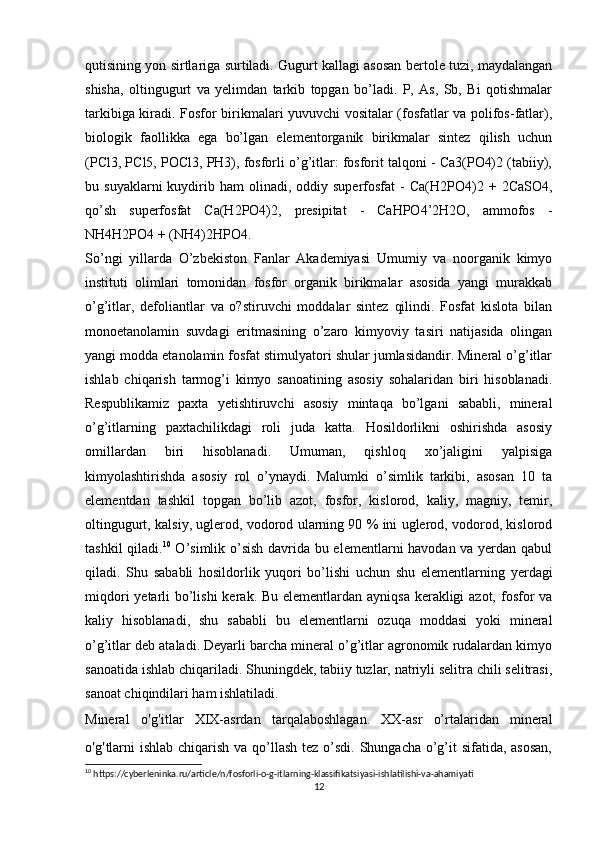qutisining yon sirtlariga surtiladi. Gugurt kallagi asosan bertole tuzi, maydalangan
shisha,   oltingugurt   va   yelimdan   tarkib   topgan   bo’ladi.   P,   As,   Sb,   Bi   qotishmalar
tarkibiga kiradi. Fosfor birikmalari yuvuvchi vositalar (fosfatlar va polifos-fatlar),
biologik   faollikka   ega   bo’lgan   elementorganik   birikmalar   sintez   qilish   uchun
(PCl3, PCl5, POCl3, PH3), fosforli o’g’itlar: fosforit talqoni - Ca3(PO4)2 (tabiiy),
bu  suyaklarni  kuydirib  ham   olinadi,  oddiy  superfosfat  -   Ca(H2PO4)2  +  2CaSO4,
qo’sh   superfosfat   Ca(H2PO4)2,   presipitat   -   CaHPO4’2H2O,   ammofos   -
NH4H2PO4 + (NH4)2HPO4.
So’ngi   yillarda   O’zbekiston   Fanlar   Akademiyasi   Umumiy   va   noorganik   kimyo
instituti   olimlari   tomonidan   fosfor   organik   birikmalar   asosida   yangi   murakkab
o’g’itlar,   defoliantlar   va   o?stiruvchi   moddalar   sintez   qilindi.   Fosfat   kislota   bilan
monoetanolamin   suvdagi   eritmasining   o’zaro   kimyoviy   tasiri   natijasida   olingan
yangi modda etanolamin fosfat stimulyatori shular jumlasidandir. Mineral o’g’itlar
ishlab   chiqarish   tarmog’i   kimyo   sanoatining   asosiy   sohalaridan   biri   hisoblanadi.
Respublikamiz   paxta   yetishtiruvchi   asosiy   mintaqa   bo’lgani   sababli,   mineral
o’g’itlarning   paxtachilikdagi   roli   juda   katta.   Hosildorlikni   oshirishda   asosiy
omillardan   biri   hisoblanadi.   Umuman,   qishloq   xo’jaligini   yalpisiga
kimyolashtirishda   asosiy   rol   o’ynaydi.   Malumki   o’simlik   tarkibi,   asosan   10   ta
elementdan   tashkil   topgan   bo’lib   azot,   fosfor,   kislorod,   kaliy,   magniy,   temir,
oltingugurt, kalsiy, uglerod, vodorod ularning 90 % ini uglerod, vodorod, kislorod
tashkil qiladi. 10
  O’simlik o’sish davrida bu elementlarni havodan va yerdan qabul
qiladi.   Shu   sababli   hosildorlik   yuqori   bo’lishi   uchun   shu   elementlarning   yerdagi
miqdori  yetarli  bo’lishi  kerak. Bu elementlardan ayniqsa kerakligi azot, fosfor  va
kaliy   hisoblanadi,   shu   sababli   bu   elementlarni   ozuqa   moddasi   yoki   mineral
o’g’itlar deb ataladi. Deyarli barcha mineral o’g’itlar agronomik rudalardan kimyo
sanoatida ishlab chiqariladi. Shuningdek, tabiiy tuzlar, natriyli selitra chili selitrasi,
sanoat chiqindilari ham ishlatiladi.
Mineral   o ' g ' itlar   XIX-asrdan   tarqalaboshlagan.   XX-asr   o’rtalaridan   mineral
o ' g ' tlarni  ishlab chiqarish va qo’llash tez o’sdi. Shungacha o’g’it sifatida, asosan,
10
 https://cyberleninka.ru/article/n/fosforli-o-g-itlarning-klassifikatsiyasi-ishlatilishi-va-ahamiyati
12 