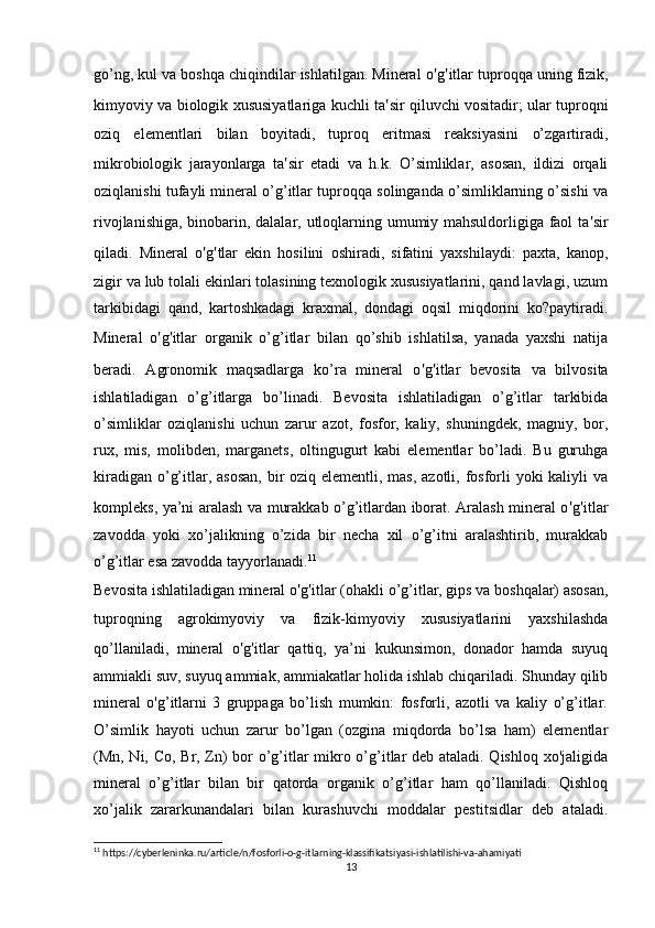 go’ng, kul va boshqa chiqindilar ishlatilgan. Mineral o ' g ' itlar tuproqqa uning fizik,
kimyoviy va biologik xususiyatlariga kuchli ta ' sir qiluvchi vositadir; ular tuproqni
oziq   elementlari   bilan   boyitadi,   tuproq   eritmasi   reaksiyasini   o’zgartiradi,
mikrobiologik   jarayonlarga   ta ' sir   etadi   va   h.k.   O’simliklar,   asosan,   ildizi   orqali
oziqlanishi tufayli mineral o’g’itlar tuproqqa solinganda o’simliklarning o’sishi va
rivojlanishiga, binobarin, dalalar, utloqlarning umumiy mahsuldorligiga faol ta ' sir
qiladi.   Mineral   o ' g ' tlar   ekin   hosilini   oshiradi,   sifatini   yaxshilaydi:   paxta,   kanop,
zigir va lub tolali ekinlari tolasining texnologik xususiyatlarini, qand lavlagi, uzum
tarkibidagi   qand,   kartoshkadagi   kraxmal,   dondagi   oqsil   miqdorini   ko?paytiradi.
Mineral   o ' g ' itlar   organik   o’g’itlar   bilan   qo’shib   ishlatilsa,   yanada   yaxshi   natija
beradi.   Agronomik   maqsadlarga   ko’ra   mineral   o ' g ' itlar   bevosita   va   bilvosita
ishlatiladigan   o’g’itlarga   bo’linadi.   Bevosita   ishlatiladigan   o’g’itlar   tarkibida
o’simliklar   oziqlanishi   uchun   zarur   azot,   fosfor,   kaliy,   shuningdek,   magniy,   bor,
rux,   mis,   molibden,   marganets,   oltingugurt   kabi   elementlar   bo’ladi.   Bu   guruhga
kiradigan o’g’itlar, asosan,  bir oziq elementli, mas, azotli, fosforli yoki  kaliyli va
kompleks, ya’ni aralash va murakkab o’g’itlardan iborat. Aralash mineral o ' g ' itlar
zavodda   yoki   xo’jalikning   o’zida   bir   necha   xil   o’g’itni   aralashtirib,   murakkab
o’g’itlar esa zavodda tayyorlanadi. 11
Bevosita ishlatiladigan mineral o ' g ' itlar (ohakli o’g’itlar, gips va boshqalar) asosan,
tuproqning   agrokimyoviy   va   fizik-kimyoviy   xususiyatlarini   yaxshilashda
qo’llaniladi,   mineral   o ' g ' itlar   qattiq,   ya’ni   kukunsimon,   donador   hamda   suyuq
ammiakli suv, suyuq ammiak, ammiakatlar holida ishlab chiqariladi. Shunday qilib
mineral   o'g’itlarni   3   gruppaga   bo’lish   mumkin:   fosforli,   azotli   va   kaliy   o’g’itlar.
O’simlik   hayoti   uchun   zarur   bo’lgan   (ozgina   miqdorda   bo’lsa   ham)   elementlar
(Mn, Ni, Co, Br, Zn) bor o’g’itlar mikro o’g’itlar deb ataladi. Qishloq xo'jaligida
mineral   o’g’itlar   bilan   bir   qatorda   organik   o’g’itlar   ham   qo’llaniladi.   Qishloq
xo’jalik   zararkunandalari   bilan   kurashuvchi   moddalar   pestitsidlar   deb   ataladi.
11
 https://cyberleninka.ru/article/n/fosforli-o-g-itlarning-klassifikatsiyasi-ishlatilishi-va-ahamiyati
13 