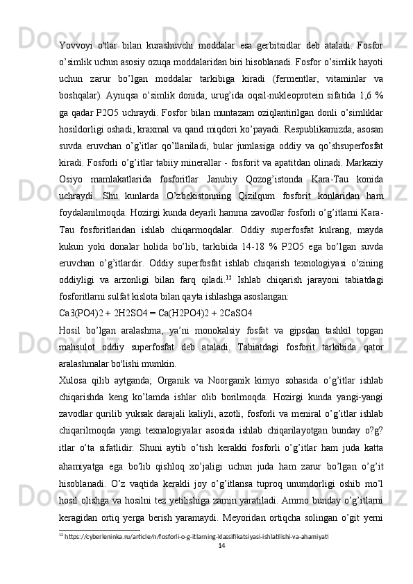 Yovvoyi   o'tlar   bilan   kurashuvchi   moddalar   esa   gerbitsidlar   deb   ataladi.   Fosfor
o’simlik uchun asosiy ozuqa moddalaridan biri hisoblanadi. Fosfor o’simlik hayoti
uchun   zarur   bo’lgan   moddalar   tarkibiga   kiradi   (fermentlar,   vitaminlar   va
boshqalar).   Ayniqsa   o’simlik   donida,   urug’ida   oqsil-nukleoprotein   sifatida   1,6   %
ga qadar  P2O5 uchraydi. Fosfor  bilan muntazam  oziqlantirilgan donli  o’simliklar
hosildorligi oshadi, kraxmal va qand miqdori ko’payadi. Respublikamizda, asosan
suvda   eruvchan   o’g’itlar   qo’llaniladi,   bular   jumlasiga   oddiy   va   qo’shsuperfosfat
kiradi. Fosforli o’g’itlar tabiiy minerallar - fosforit va apatitdan olinadi. Markaziy
Osiyo   mamlakatlarida   fosforitlar   Janubiy   Qozog’istonda   Kara-Tau   konida
uchraydi.   Shu   kunlarda   O’zbekistonning   Qizilqum   fosforit   konlaridan   ham
foydalanilmoqda. Hozirgi kunda deyarli hamma zavodlar fosforli o’g’itlarni Kara-
Tau   fosforitlaridan   ishlab   chiqarmoqdalar.   Oddiy   superfosfat   kulrang,   mayda
kukun   yoki   donalar   holida   bo’lib,   tarkibida   14-18   %   P2O5   ega   bo’lgan   suvda
eruvchan   o’g’itlardir.   Oddiy   superfosfat   ishlab   chiqarish   texnologiyasi   o’zining
oddiyligi   va   arzonligi   bilan   farq   qiladi. 12
  Ishlab   chiqarish   jarayoni   tabiatdagi
fosforitlarni sulfat kislota bilan qayta ishlashga asoslangan: 
Ca3(PO4)2 + 2H2SO4 = Ca(H2PO4)2 + 2CaSO4
Hosil   bo’lgan   aralashma,   ya’ni   monokalsiy   fosfat   va   gipsdan   tashkil   topgan
mahsulot   oddiy   superfosfat   deb   ataladi.   Tabiatdagi   fosforit   tarkibida   qator
aralashmalar bo'lishi mumkin.
Xulosa   qilib   aytganda;   Organik   va   Noorganik   kimyo   sohasida   o’g’itlar   ishlab
chiqarishda   keng   ko’lamda   ishlar   olib   borilmoqda.   Hozirgi   kunda   yangi-yangi
zavodlar   qurilib  yuksak   darajali   kaliyli,  azotli,   fosforli   va  meniral  o’g’itlar  ishlab
chiqarilmoqda   yangi   texnalogiyalar   asosida   ishlab   chiqarilayotgan   bunday   o?g?
itlar   o’ta   sifatlidir.   Shuni   aytib   o’tish   kerakki   fosforli   o’g’itlar   ham   juda   katta
ahamiyatga   ega   bo ' lib   qishloq   xo’jaligi   uchun   juda   ham   zarur   bo’lgan   o’g’it
hisoblanadi.   O’z   vaqtida   kerakli   joy   o’g’itlansa   tuproq   unumdorligi   oshib   mo’l
hosil olishga va hosilni tez yetilishiga zamin yaratiladi. Ammo bunday o’g’itlarni
keragidan   ortiq   yerga   berish   yaramaydi.   Meyoridan   ortiqcha   solingan   o’git   yerni
12
 https://cyberleninka.ru/article/n/fosforli-o-g-itlarning-klassifikatsiyasi-ishlatilishi-va-ahamiyati
14 