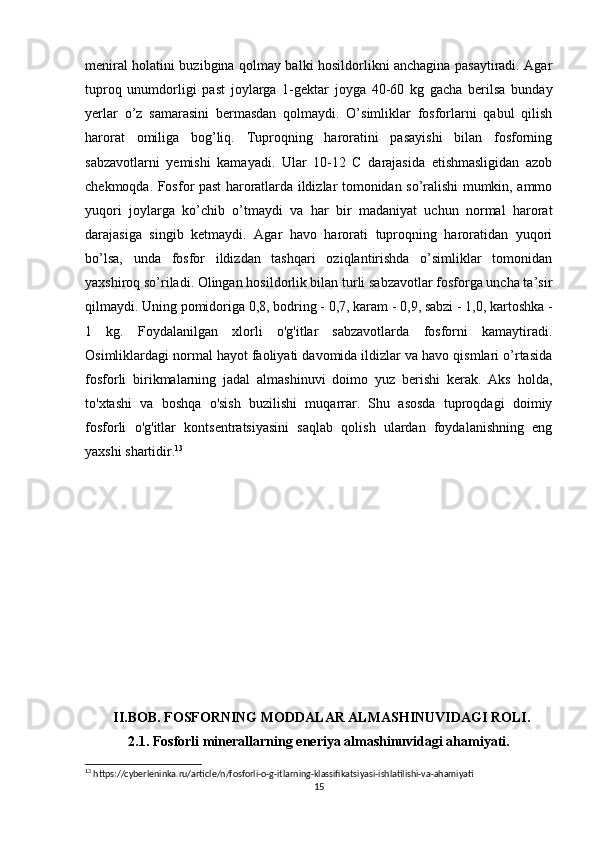 meniral holatini buzibgina qolmay balki hosildorlikni anchagina pasaytiradi. Agar
tuproq   unumdorligi   past   joylarga   1-gektar   joyga   40-60   kg   gacha   berilsa   bunday
yerlar   o’z   samarasini   bermasdan   qolmaydi.   O’simliklar   fosforlarni   qabul   qilish
harorat   omiliga   bog’liq.   Tuproqning   haroratini   pasayishi   bilan   fosforning
sabzavotlarni   yemishi   kamayadi.   Ular   10-12   C   darajasida   etishmasligidan   azob
chekmoqda. Fosfor past haroratlarda ildizlar tomonidan so’ralishi mumkin, ammo
yuqori   joylarga   ko’chib   o’tmaydi   va   har   bir   madaniyat   uchun   normal   harorat
darajasiga   singib   ketmaydi.   Agar   havo   harorati   tuproqning   haroratidan   yuqori
bo’lsa,   unda   fosfor   ildizdan   tashqari   oziqlantirishda   o’simliklar   tomonidan
yaxshiroq so’riladi. Olingan hosildorlik bilan turli sabzavotlar fosforga uncha ta’sir
qilmaydi. Uning pomidoriga 0,8, bodring - 0,7, karam - 0,9, sabzi - 1,0, kartoshka -
1   kg.   Foydalanilgan   xlorli   o'g'itlar   sabzavotlarda   fosforni   kamaytiradi.
Osimliklardagi normal hayot faoliyati davomida ildizlar va havo qismlari o’rtasida
fosforli   birikmalarning   jadal   almashinuvi   doimo   yuz   berishi   kerak.   Aks   holda,
to'xtashi   va   boshqa   o'sish   buzilishi   muqarrar.   Shu   asosda   tuproqdagi   doimiy
fosforli   o'g'itlar   kontsentratsiyasini   saqlab   qolish   ulardan   foydalanishning   eng
yaxshi shartidir. 13
        II.BOB. FOSFORNING MODDАLАR АLMАSHINUVIDАGI ROLI.
2.1. Fosforli minerallarning eneriya almashinuvidagi ahamiyati.
13
 https://cyberleninka.ru/article/n/fosforli-o-g-itlarning-klassifikatsiyasi-ishlatilishi-va-ahamiyati
15 