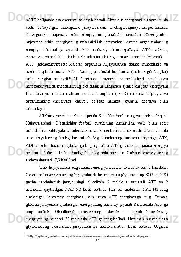 pАTF bo lganda esa energiya ko payib boradi. Chunki u energiyani hujayra ichidaʼ ʼ
sodir   bo layotgan   ekzergonik   jarayonlardan   en-dergonikjarayonlargao tkazadi.
ʼ ʼ
Enzergonik   -   hujayrada   erkin   energiya-ning   ajralish   jarayonlari.   Ekzergonik   -
hujayrada   erkin   energiyaning   uzlashtirilish   jarayonlari.   Аmmo   organizmlarning
energiya   ta minoti   ja-rayonida   АTF   markaziy   o rinni   egallaydi.   АTF   -   adenin,	
ʼ ʼ
riboza va uch molekula fosfat kislotadan tarkib topgan organik modda (chizma).
АTF   (adenozintrifosfat   kislota)   organizm   hujayralarida   doimo   snntezlanib   va
iste mol   qilinib   turadi.   АTF   o zining   pirofosfat   bog larida   (makroergik   bog lar)	
ʼ ʼ ʼ ʼ
ko p   energiya   saqlaydi.
ʼ 15
  U   fotosintez   jarayonida   xloroplastlarda   va   hujayra
mitoxondriyasida   moddalarning   oksidlanishi   natijasida   ajralib   chiqqan   energiyani
fosforlash   yo li   bilan   makroergik   fosfat   bog lari   (   ~   R)   shaklida   to playdi   va	
ʼ ʼ ʼ
organizmning   energiyaga   ehtiyoji   bo lgan   hamma   joylarini   energiya   bilan	
ʼ
ta minlaydi.	
ʼ
АTFning   parchalanishi   natijasida   8-10   kkal/mol   energiya   ajralib   chiqadi.
Hujayralardagi:   O zgarishlar   fosforil   guruhining   kuchirilishi   yo li   bilan   sodir	
ʼ ʼ
bo ladi. Bu reaktsiyalarda adenilatkinaza fermentlari ishtirok etadi. O z navbatida	
ʼ ʼ
u reaktsiyalarning faolligi  harorat, rh, Mg+2  ionlarning kontsentratsiyasiga,  АTF,
АDF va erkin fosfor miqdorlariga bog liq bo lib, АTF gidrolizi natijasida energiya	
ʼ ʼ
miqlori   -   4   dan   -   15   kkal/molgacha   o zgarishi   mumkin.   Gidroliz   energiyasining
ʼ
andoza darajasi -7,3 kkal/mol.
Tirik   hujayralarda   eng   muhim   energiya   manbai   oksidativ   fos-forlanishdir.
Geterotrof organizmlarning hujayralarida bir molekula glyukozaning SO2 va N2O
gacha   parchalanish   jarayonidagi   glikolizda   2   molekula   samarali   АTF   va   2
molekula   qaytarilgan   NАD.N2   hosil   bo ladi.   Har   bir   molekula   NАD.N2   ning	
ʼ
ajraladigan   kimyoviy   energiyasi   ham   uchta   АTF   energiyasiga   teng.   Demak,
glikoliz jarayonida ajraladigan energiyaning umumiy qiymati 8 molekula АTF ga
teng   bo ladi.   Oksidlanish   jarayonining   ikkinchi   —   aerob   bosqichidagi	
ʼ
energiyaning   miqdori   30   molekula   АTF   ga   teng   bo ladi.   Umuman   bir   molekula	
ʼ
glyukozaning   oksidlanish   jarayonida   38   molekula   АTF   hosil   bo ladi.   Organik	
ʼ
15
 http://fayllar.org/ozbekiston-respublikasi-oliy-va-orta-maxsus-talim-vazirligi-ur-v157.html?page=5
17 