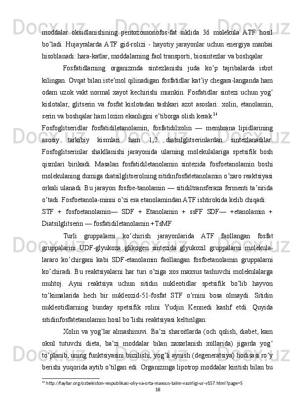 moddalar   oksidlanishining   pentozomonofos-fat   siklida   36   molekula   АTF   hosil
bo ladi.   Hujayralarda   АTF   gid-rolizi   -   hayotiy   jarayonlar   uchun   energiya   manbaiʼ
hisoblanadi: hara-katlar, moddalarning faol transporti, biosintezlar va boshqalar
Fosfatidlarning   organizmda   sintezlanishi   juda   ko p   tajribalarda   isbot	
ʼ
kilingan. Ovqat bilan iste mol qilinadigan fosfatidlar kat iy chegara-langanda ham	
ʼ ʼ
odam   uzok   vakt   normal   xayot   kechirishi   mumkin.   Fosfatidlar   sintezi   uchun   yog	
ʼ
kislotalar,   glitserin   va   fosfat   kislotadan   tashkari   azot   asoslari:   xolin,   etanolamin,
serin va boshqalar ham lozim ekanligini e tiborga olish kerak.	
ʼ 16
Fosfoglitseridlar   fosfatidiletanolamin,   fosfatidilxolin   —   membrana   lipidlarining
asosiy   tarkibiy   kismlari   ham   1,2   diatsilglitserinlardan   sintezlanadilar.
Fosfoglitserinlar   shakllanishi   jarayonida   ularning   molekulalariga   spetsifik   bosh
qismlari   birikadi.   Masalan   fosfatidiletanolamin   sintezida   fosfoetanolamin   boshi
molekulaning dumiga diatsilglitserolning sitidinfosfatetanolamin o zaro reaktsiyasi	
ʼ
orkali ulanadi. Bu jarayon fosfoe-tanolamin — sitidiltransferaza fermenti ta sirida	
ʼ
o tadi. Fosfoetanola-minni o zi esa etanolamindan АTF ishtirokida kelib chiqadi:	
ʼ ʼ
STF   +   fosfoetanolamin—   SDF   +   Etanolamin   +   ssFF   SDF—   +etanolamin   +
Diatsilglitserin — fosfatidiletanolamin +TsMF
Turli   gruppalarni   ko chirish   jarayonlarida   АTF   faollangan   fosfat	
ʼ
gruppalarini   UDF-glyukoza   glikogen   sintezida   glyukozil   gruppalarni   molekula-
lararo   ko chirgani   kabi   SDF-etanolamin   faollangan   fosfoetanolamin   gruppalarni	
ʼ
ko chiradi.   Bu   reaktsiyalarni   har   turi   o ziga   xos   maxsus   tashuvchi   molekulalarga	
ʼ ʼ
muhtoj.   Аyni   reaktsiya   uchun   sitidin   nukleotidlar   spetsifik   bo lib   hayvon	
ʼ
to kimalarida   hech   bir   nukleozid-51-fosfat   STF   o rnini   bosa   olmaydi.   Sitidin	
ʼ ʼ
nukleotidlarning   bunday   spetsifik   rolini   Yudjin   Kennedi   kashf   etdi.   Quyida
sitidinfosfatetanolamin hosil bo lishi reaktsiyasi keltirilgan:	
ʼ
Xolin   va   yog lar   almashinuvi.   Ba zi   sharoitlarda   (och   qolish,   diabet,   kam	
ʼ ʼ
oksil   tutuvchi   dieta,   ba zi   moddalar   bilan   zaxarlanish   xollarida)   jigarda   yog	
ʼ ʼ
to planib, uning funktsiyasini buzilishi, yog li aynish (degeneratsiya) hodisasi ro y	
ʼ ʼ ʼ
berishi yuqorida aytib o tilgan edi. Organizmga lipotrop moddalar kiritish bilan bu	
ʼ
16
 http://fayllar.org/ozbekiston-respublikasi-oliy-va-orta-maxsus-talim-vazirligi-ur-v157.html?page=5
18 