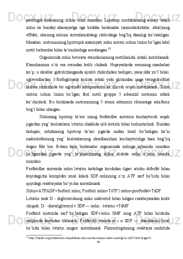 patologik   hodisaning   oldini   olish   mumkin.   Lipotrop   moddalarning   asosiy   vakili
xolin   va   bunday   ahamiyatga   ega   boshka   birikmalar   (aminokislotalar,   oksil)ning
effekti,   ularning   xolinni   sintezlanishdagi   ishtirokiga   bog liq  ekanligi   ko rsatilgan.ʼ ʼ
Masalan: metioninning lipotropik axamiyati xolin sintezi uchun lozim bo lgan labil	
ʼ
metil turkumlar bilan ta minlashiga asoslangan.	
ʼ 17
Organizmda xolin bevosita etanolaminning metillanishi orkali sintezlanadi.
Etanolaminni   o zi   esa   serindan   kelib   chikadi.   Hujayralarda   serinning   manbalari	
ʼ
ko p, u oksillar gidrolizlanganda ajralib chikishidan tashqari, yana ikki yo l bilan:	
ʼ ʼ
uglevodlardan   3-fosfoglitserat   kislota   orkali   yoki   glitsindan   unga   tetragidrofolat
kislota ishtirokida bir uglerodli komponentni  ko chirish orqali  sintezlanadi. Xolin	
ʼ
sintezi   uchun   lozim   bo lgan   faol   metil   gruppa   5   adenozil   metionin   orkali	
ʼ
ko chiriladi.   Bu   birikmada   metioninning   5   atomi   adenozin   ribozasiga   sulьfoniy	
ʼ
bog i bilan ulangan:
ʼ
Xolinning   lipotrop   ta siri   uning   fosfatidlar   sintezini   kuchaytirish   orqali	
ʼ
jigardan yog  kislotalarni letsitin shaklida olib ketishi bilan tushuntiriladi. Bundan	
ʼ
tashqari,   xshshnning   lipotrop   ta siri   jigarda   undan   hosil   bo ladigan   ba zi	
ʼ ʼ ʼ
mahsulotlarning   yog   kislotalarning   oksidlanishini   kuchaytirishga   ham   bog liq	
ʼ ʼ
degan   fikr   bor.   Betain   kabi   birikmalar   organizmda   xolinga   aylanishi   mumkin
bo lganidan   jigarda   yog   to planishining   oldini   alishda   xolin   o rnini   bosishi	
ʼ ʼ ʼ ʼ
mumkin: 
Fosfatidlar   sintezida   xolin   letsitin   tarkibiga   kirishdan   ilgari   sitidin   difosfat   bilan
kuyidagicha   kompleks   xosil   kiladi   SDF-xolinning   o zi   АTF   sarf   bo lishi   bilan	
ʼ ʼ
quyidagi reaktsiyalar bo yicha sintezlanadi:	
ʼ
Xolin+АTFАDF+fosforil xolin; Fosforil xolin+TsTF2 xolin+pirofosfat+TsDF.	
 
Letsitin endi  D - diglitseridning xolin nukleotid bilan bolgan reaktsiyasidan  kelib	
 ʼ
chiqadi: D- -diatsilglitserid + SDF— xolin  -letsitin +TsMF	

Fosfatid   sintezida   sarf   bo ladigan   SDF+xolin   SMF   ning   АTF   bilan   birikishi	
ʼ
natijasida   kaytadan   tiklanadi.   Fosfatidil   etanola-m   i   n   SDF   —   etanolamin   hosil
bo lishi   bilan   letsitin   singari   sintezlanadi.   Plazmologenning   reaktsiya   muhitida	
ʼ
17
 http://fayllar.org/ozbekiston-respublikasi-oliy-va-orta-maxsus-talim-vazirligi-ur-v157.html?page=5
19 