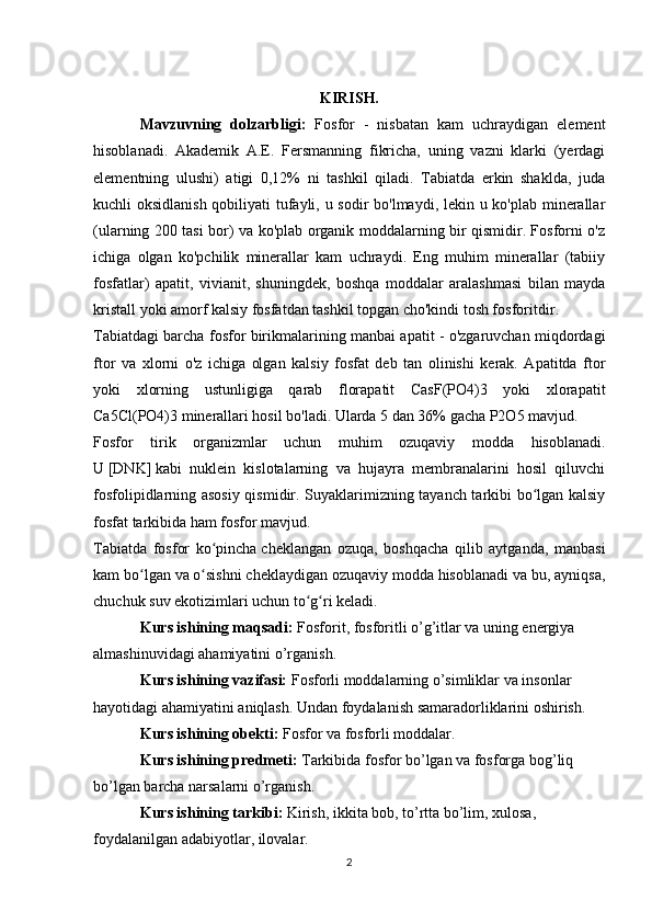 KIRISH.
Mavzuvning   dolzarbligi:   Fosfor   -   nisbatan   kam   uchraydigan   element
hisoblanadi.   Akademik   A.E.   Fersmanning   fikricha,   uning   vazni   klarki   (yerdagi
elementning   ulushi)   atigi   0,12%   ni   tashkil   qiladi.   Tabiatda   erkin   shaklda,   juda
kuchli oksidlanish qobiliyati  tufayli, u sodir bo'lmaydi, lekin u ko'plab minerallar
(ularning 200 tasi bor) va ko'plab organik moddalarning bir qismidir. Fosforni o'z
ichiga   olgan   ko'pchilik   minerallar   kam   uchraydi.   Eng   muhim   minerallar   (tabiiy
fosfatlar)   apatit,   vivianit,   shuningdek,   boshqa   moddalar   aralashmasi   bilan   mayda
kristall yoki amorf kalsiy fosfatdan tashkil topgan cho'kindi tosh fosforitdir .
Tabiatdagi barcha fosfor birikmalarining manbai apatit - o'zgaruvchan miqdordagi
ftor   va   xlorni   o'z   ichiga   olgan   kalsiy   fosfat   deb   tan   olinishi   kerak.   Apatitda   ftor
yoki   xlorning   ustunligiga   qarab   florapatit   CasF(PO4)3   yoki   xlorapatit
Ca5Cl(PO4)3 minerallari hosil bo'ladi. Ularda 5 dan 36% gacha P2O5 mavjud.
Fosfor   tirik   organizmlar   uchun   muhim   ozuqaviy   modda   hisoblanadi.
U   [DNK]   kabi   nuklein   kislotalarning   va   hujayra   membranalarini   hosil   qiluvchi
fosfolipidlarning asosiy qismidir. Suyaklarimizning tayanch tarkibi bo lgan kalsiyʻ
fosfat tarkibida ham fosfor mavjud.
Tabiatda   fosfor   ko pincha	
ʻ   cheklangan   ozuqa ,   boshqacha   qilib   aytganda,   manbasi
kam bo lgan va o sishni cheklaydigan ozuqaviy modda hisoblanadi va bu, ayniqsa,	
ʻ ʻ
chuchuk suv ekotizimlari uchun to g ri keladi.	
ʻ ʻ
Kurs ishining maqsadi:  Fosforit, fosforitli o’g’itlar va uning energiya 
almashinuvidagi ahamiyatini o’rganish.
Kurs ishining vazifasi:  Fosforli moddalarning o’simliklar va insonlar 
hayotidagi ahamiyatini aniqlash. Undan foydalanish samaradorliklarini oshirish.
Kurs ishining obekti:  Fosfor va fosforli moddalar.
Kurs ishining predmeti:  Tarkibida fosfor bo’lgan va fosforga bog’liq 
bo’lgan barcha narsalarni o’rganish.
Kurs ishining tarkibi:  Kirish, ikkita bob, to’rtta bo’lim, xulosa, 
foydalanilgan adabiyotlar, ilovalar.
2 