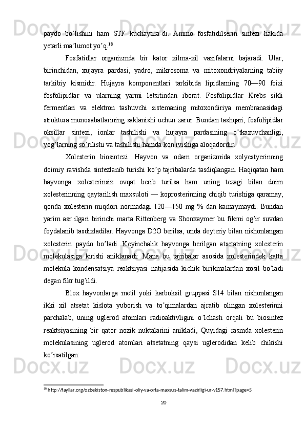 paydo   bo lishini   ham   STF   kuchaytira-di.   Аmmo   fosfatidilserin   sintezi   hakidaʼ
yetarli ma lumot yo q.
ʼ ʼ 18
Fosfatidlar   organizmda   bir   kator   xilma-xil   vazifalarni   bajaradi.   Ular,
birinchidan,   xujayra   pardasi,   yadro,   mikrosoma   va   mitoxondriyalarning   tabiiy
tarkibiy   kismidir.   Hujayra   komponentlari   tarkibida   lipidlarning   70—90   foizi
fosfolipidlar   va   ularning   yarmi   letsitindan   iborat.   Fosfolipidlar   Krebs   sikli
fermentlari   va   elektron   tashuvchi   sistemaning   mitoxondiriya   membranasidagi
struktura munosabatlarining saklanishi uchun zarur. Bundan tashqari, fosfolipidlar
oksillar   sintezi,   ionlar   tashilishi   va   hujayra   pardasining   o tkazuvchanligi,	
ʼ
yog larning so rilishi va tashilishi hamda kon ivishiga aloqadordir.	
ʼ ʼ
Xolesterin   biosintezi.   Hayvon   va   odam   organizmida   xolyestyerinning
doimiy ravishda sintezlanib turishi  ko p tajribalarda tasdiqlangan.  Haqiqatan ham	
ʼ
hayvonga   xolesterinsiz   ovqat   berib   turilsa   ham   uning   tezagi   bilan   doim
xolesterinning  qaytarilish   maxsuloti  —  koprosterinning  chiqib  turishiga   qaramay,
qonda   xolesterin   miqdori   normadagi   120—150   mg   %   dan   kamaymaydi.   Bundan
yarim   asr   ilgari   birinchi   marta   Rittenberg   va   Shonxaymer   bu   fikrni   og ir   suvdan	
ʼ
foydalanib tasdixladilar. Hayvonga D2O berilsa, unda deyteriy bilan nishonlangan
xolesterin   paydo   bo ladi.   Keyinchalik   hayvonga   berilgan   atsetatning   xolesterin	
ʼ
molekulasiga   kirishi   aniklanadi:   Mana   bu   tajribalar   asosida   xolesterindek   katta
molekula   kondensatsiya   reaktsiyasi   natijasida   kichik   birikmalardan   xosil   bo ladi	
ʼ
degan fikr tug ildi.	
ʼ
Blox   hayvonlarga   metil   yoki   karboksil   gruppasi   S14   bilan   nishonlangan
ikki   xil   atsetat   kislota   yuborish   va   to qimalardan   ajratib   olingan   xolesterinni	
ʼ
parchalab,   uning   uglerod   atomlari   radioaktivligini   o lchash   orqali   bu   biosintez	
ʼ
reaktsiyasining   bir   qator   nozik   nuktalarini   anikladi,   Quyidagi   rasmda   xolesterin
molekulasining   uglerod   atomlari   atsetatning   qaysi   uglerodidan   kelib   chikishi
ko rsatilgan:	
ʼ
18
 http://fayllar.org/ozbekiston-respublikasi-oliy-va-orta-maxsus-talim-vazirligi-ur-v157.html?page=5
  
20 