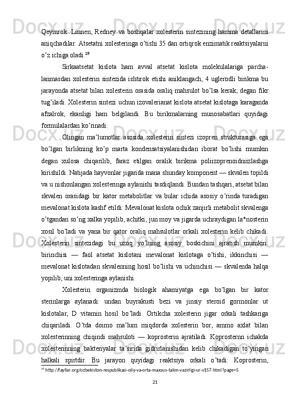 Qeyinrok.   Linnen,   Redney   va   boshqalar   xolesterin   sintezining   hamma   detallarini
aniqchadilar. Аtsetatni xolesteringa o tishi 35 dan ortiqrok enzimatik reaktsiyalarniʼ
o z ichiga oladi.	
ʼ 19
Sirkaatsetat   kislota   ham   avval   atsetat   kislota   molekulalariga   parcha-
lanmasdan xolesterin sintezida ishtirok etishi  aniklangach, 4 uglerodli birikma bu
jarayonda atsetat  bilan xolesterin orasida oraliq mahsulot bo lsa kerak, degan fikr	
ʼ
tug iladi. Xolesterin sintezi uchun izovalerianat kislota atsetat kislotaga karaganda	
ʼ
afzalrok,   ekanligi   ham   belgilandi.   Bu   birikmalarning   munosabatlari   quyidagi
formulalardan ko rinadi:	
ʼ
Olingan   ma lumotlar   asosida   xolesterin   sintezi   izopren   strukturasiga   ega	
ʼ
bo lgan   birlikning   ko p   marta   kondensatsiyalanishidan   iborat   bo lishi   mumkin	
ʼ ʼ ʼ
degan   xulosa   chiqarilib,   faraz   etilgan   oralik   birikma   poliizoprenoidniizlashga
kirishildi. Natijada hayvonlar jigarida mana shunday komponent — skvalen topildi
va u nishonlangan xolesteringa aylanishi tasdiqlandi. Bundan tashqari, atsetat bilan
skvalen   orasidagi   bir   kator   metabolitlar   va   bular   ichida   asosiy   o rinda   turadigan	
ʼ
mevalonat kislota kashf etildi: Mevalonat kislota ochik zanjirli metabolit skvalenga
o tgandan so ng xalka yopilib, achitki, jun moy va jigarda uchraydigan la*nosterin	
ʼ ʼ
xosil   bo ladi   va   yana   bir   qator   oraliq   mahsulotlar   orkali   xolesterin   kelib   chikadi.	
ʼ
Xolesterin   sintezidagi   bu   uzoq   yo lning   asosiy   boskichini   ajratish   mumkin:	
ʼ
birinchisi   —   faol   atsetat   kislotani   mevalonat   kislotaga   o tishi,   ikkinchisi   —	
ʼ
mevalonat kislotadan skvalenning hosil bo lishi va uchinchisi — skvalenda halqa	
ʼ
yopilib, uni xolesteringa aylanishi.
Xolesterin   organizmda   biologik   ahamiyatga   ega   bo lgan   bir   kator	
ʼ
sterinlarga   aylanadi:   undan   buyrakusti   bezi   va   jinsiy   steroid   gormonlar   ut
kislotalar,   D   vitamin   hosil   bo ladi.   Ortikcha   xolesterin   jigar   orkali   tashkariga	
ʼ
chiqariladi.   O tda   doimo   ma lum   miqdorda   xolesterin   bor,   ammo   axlat   bilan	
ʼ ʼ
xolesterinning   chiqindi   mahsuloti   —   koprosterin   ajratiladi.   Koprosternn   ichakda
xolesterinning   bakteriyalar   ta sirida   gidrirlanishidan   kelib   chikadigan   to yingan	
ʼ ʼ
halkali   spirtdir.   Bu   jarayon   quyidagi   reaktsiya   orkali   o tadi:   Koprosterin,	
ʼ
19
 http://fayllar.org/ozbekiston-respublikasi-oliy-va-orta-maxsus-talim-vazirligi-ur-v157.html?page=5
  
21 
