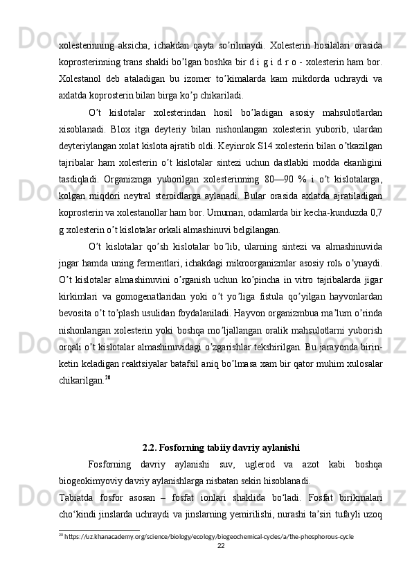 xolesterinning   aksicha,   ichakdan   qayta   so rilmaydi.   Xolesterin   hosilalari   orasidaʼ
koprosterinning trans shakli bo lgan boshka bir d i g i d r o - xolesterin ham bor.	
ʼ
Xolestanol   deb   ataladigan   bu   izomer   to kimalarda   kam   mikdorda   uchraydi   va	
ʼ
axlatda koprosterin bilan birga ko p chikariladi.	
ʼ
O t   kislotalar   xolesterindan   hosil   bo ladigan   asosiy   mahsulotlardan	
ʼ ʼ
xisoblanadi.   Blox   itga   deyteriy   bilan   nishonlangan   xolesterin   yuborib,   ulardan
deyteriylangan xolat kislota ajratib oldi. Keyinrok S14 xolesterin bilan o tkazilgan	
ʼ
tajribalar   ham   xolesterin   o t   kislotalar   sintezi   uchun   dastlabki   modda   ekanligini	
ʼ
tasdiqladi.   Organizmga   yuborilgan   xolesterinning   80—90   %   i   o t   kislotalarga,	
ʼ
kolgan   miqdori   neytral   steroidlarga   aylanadi.   Bular   orasida   axlatda   ajratiladigan
koprosterin va xolestanollar ham bor. Umuman, odamlarda bir kecha-kunduzda 0,7
g xolesterin o t kislotalar orkali almashinuvi belgilangan.	
ʼ
O t   kislotalar   qo sh   kislotalar   bo lib,   ularning   sintezi   va   almashinuvida	
ʼ ʼ ʼ
jngar  hamda uning fermentlari, ichakdagi mikroorganizmlar asosiy rolь o ynaydi.	
ʼ
O t   kislotalar   almashinuvini   o rganish   uchun   ko pincha   in   vitro   tajribalarda   jigar	
ʼ ʼ ʼ
kirkimlari   va   gomogenatlaridan   yoki   o t   yo liga   fistula   qo yilgan   hayvonlardan	
ʼ ʼ ʼ
bevosita o t to plash usulidan foydalaniladi. Hayvon organizmbua ma lum o rinda	
ʼ ʼ ʼ ʼ
nishonlangan   xolesterin   yoki   boshqa   mo ljallangan   oralik   mahsulotlarni   yuborish	
ʼ
orqali o t kislotalar almashinuvidagi o zgarishlar tekshirilgan. Bu jarayonda birin-	
ʼ ʼ
ketin keladigan reaktsiyalar batafsil aniq bo lmasa xam bir qator muhim xulosalar	
ʼ
chikarilgan. 20
2.2. Fosforning tabiiy davriy aylanishi
Fosforning   davriy   aylanishi   suv,   uglerod   va   azot   kabi   boshqa
biogeokimyoviy davriy aylanishlarga nisbatan sekin hisoblanadi.
Tabiatda   fosfor   asosan     –   fosfat   ionlari   shaklida   bo ladi.   Fosfat   birikmalari	
ʻ
cho kindi jinslarda uchraydi va jinslarning yemirilishi, nurashi ta siri tufayli uzoq	
ʻ ʼ
20
 https://uz.khanacademy.org/science/biology/ecology/biogeochemical-cycles/a/the-phosphorous-cycle
22 