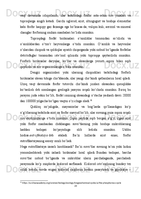 vaqt   davomida   ishqorlanib,   ular   tarkibidagi   fosfor   asta-sekin   suv   yuzalari   va
tuproqlarga   singib   ketadi.   Garchi   uglerod,   azot,   oltingugurt   va   boshqa   elementlar
kabi fosfor haqiqiy gaz fazasiga ega bo lmasa-da, vulqon kuli, aerozol va mineralʻ
changlar fosforning muhim manbalari bo lishi mumkin.
ʻ
Tuproqdagi   fosfat   birikmalari   o simliklar   tomonidan   so rilishi   va	
ʻ ʻ
o simliklardan   o txo r   hayvonlarga   o tishi   mumkin.   O simlik   va   hayvonlar	
ʻ ʻ ʻ ʻ ʻ
o zlaridan chiqindi va qoldiqlar ajratib chiqarganda yoki nobud bo lganda fosfatlar
ʻ ʻ
detritofaglar   tomonidan   iste mol   qilinishi   yoki   tuproqqa   qaytarilishi   mumkin.	
ʼ
Fosforli   birikmalar   daryolar,   ko llar   va   okeanlarga   yerusti   oqimi   bilan   oqib	
ʻ
quyilishi va suv organizmlariga o tishi mumkin.
ʻ
Dengiz   organizmlari   yoki   ularning   chiqindilari   tarkibidagi   fosforli
birikmalar okean tubiga cho kkanda, ular yangi cho kindi qatlamlarini hosil qiladi.	
ʻ ʻ
Uzoq   vaqt   davomida   fosfor   tutuvchi   cho kindi   jinslari   okeandan   quruqlikka	
ʻ
ko tarilish   deb   nomlangan   geologik   jarayon   orqali   ko chishi   mumkin.   Biroq   bu	
ʻ ʻ
jarayon juda sekin bo lib, fosfat ionining okeandagi o rtacha yashash davri 20000	
ʻ ʻ
dan 100000 yilgacha bo lgan vaqtni o z ichiga oladi.	
ʻ ʻ 21
Qishloq   xo jaligida,   maysazorlar   va   bog larda   qo llanadigan   ko p	
ʻ ʻ ʻ ʻ
o g itlarning tarkibida azot va fosfor mavjud bo lib, ular suvning yuza oqimi orqali	
ʻ ʻ ʻ
suv   ekotizimlariga   o tishi   mumkin.   Oqim   paytida   oqib   borgan   o g it,   ilgari   azot	
ʻ ʻ ʻ
yoki   fosfor   manbaidan   cheklangan   suvo tlarning   yoki   boshqa   mikroblarning	
ʻ
haddan   tashqari   ko payishiga   olib   kelishi   mumkin.   Ushbu	
ʻ
hodisa   eutrofikatsiya   deb   ataladi.   Ba zi   hollarda   azot   emas,   fosfor	
ʼ
eutrofikatsiyaning asosiy omili bo ladi.	
ʻ
Nega eutrofikatsiya  zararli hisoblanadi?  Ba zi  suvo tlar  suvning ta mi  yoki  hidini	
ʼ ʻ ʼ
yomonlashtiradi   yoki   zaharli   birikmalar   hosil   qiladi.   Bundan   tashqari,   barcha
suvo tlar   nobud   bo lganda   va   mikroblar   ularni   parchalaganda,   parchalash	
ʻ ʻ
jarayonida   ko p   miqdorda   kislorod   sarflanadi.   Kislorod   iste molining   bunday   tez	
ʻ ʼ
oshib   ketishi   suvda   erigan   kislorod   miqdorini   keskin   pasaytiradi   va   gipoksiya   –
21
 https://uz.khanacademy.org/science/biology/ecology/biogeochemical-cycles/a/the-phosphorous-cycle
23 