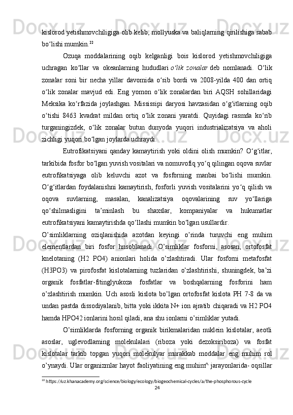 kislorod yetishmovchiligiga olib kelib, mollyuska va baliqlarning qirilishiga sabab
bo lishi mumkin.ʻ 22
Ozuqa   moddalarining   oqib   kelganligi   bois   kislorod   yetishmovchiligiga
uchragan   ko llar   va   okeanlarning   hududlari	
ʻ   o lik   zonalar	ʻ   deb   nomlanadi.   O lik	ʻ
zonalar   soni   bir   necha   yillar   davomida   o sib   bordi   va   2008-yilda   400   dan   ortiq	
ʻ
o lik   zonalar   mavjud   edi.   Eng   yomon   o lik   zonalardan   biri   AQSH   sohillaridagi	
ʻ ʻ
Meksika   ko rfazida   joylashgan.   Mississipi   daryosi   havzasidan   o g itlarning   oqib	
ʻ ʻ ʻ
o tishi   8463   kvadrat   mildan   ortiq   o lik   zonani   yaratdi.   Quyidagi   rasmda   ko rib	
ʻ ʻ ʻ
turganingizdek,   o lik   zonalar   butun   dunyoda   yuqori   industrializatsiya   va   aholi	
ʻ
zichligi yuqori bo lgan joylarda uchraydi.
ʻ
Eutrofikatsiyani   qanday   kamaytirish   yoki   oldini   olish   mumkin?   O g itlar,	
ʻ ʻ
tarkibida fosfor bo lgan yuvish vositalari va nomuvofiq yo q qilingan oqova suvlar	
ʻ ʻ
eutrofikatsiyaga   olib   keluvchi   azot   va   fosforning   manbai   bo lishi   mumkin.	
ʻ
O g itlardan   foydalanishni   kamaytirish,   fosforli   yuvish   vositalarini   yo q   qilish   va	
ʻ ʻ ʻ
oqova   suvlarning,   masalan,   kanalizatsiya   oqovalarining   suv   yo llariga	
ʻ
qo shilmasligini   ta minlash   bu   shaxslar,   kompaniyalar   va   hukumatlar	
ʻ ʼ
eutrofikatsiyani kamaytirishda qo llashi mumkin bo lgan usullardir.	
ʻ ʻ
O’simliklarning   oziqlanishida   azotdan   keyingi   o’rinda   turuvchi   eng   muhim
elementlardan   biri   fosfor   hnsoblanadi.   O’simliklar   fosforni,   asosan,   ortofosfat
knelotaning   (H2   PO4)   anionlari   holida   o’zlashtiradi.   Ular   fosforni   metafosfat
(H3PO3)   va   pirofosfat   kislotalarning   tuzlaridan   o’zlashtirishi,   shuningdek,   ba’zi
organik   fosfatlar-fitinglyukoza   fosfatlar   va   boshqalarning   fosforini   ham
o’zlashtirish   mumkin.   Uch   asosli   kislota   bo’lgan   ortofosfat   kislota   PH   7-8   da   va
undan pastda dissodiyalanib, bitta yoki ikkita N+ ion ajratib chiqaradi va H2 PO4
hamda HPO42 ionlarini hosil qiladi, ana shu ionlarni o’simliklar yutadi.
O’simliklarda   fosforning   organik   birikmalaridan   nuklein   kislotalar,   aeotli
asoslar,   uglevodlarning   molekulalari   (riboza   yoki   dezoksiriboza)   va   fosfat
kislotalar   tarkib   topgan   yuqori   molekulyar   murakkab   moddalar   eng   muhim   rol
o’ynaydi. Ular organizmlar hayot faoliyatining eng muhim^ jarayonlarida- oqsillar
22
 https://uz.khanacademy.org/science/biology/ecology/biogeochemical-cycles/a/the-phosphorous-cycle
24 
