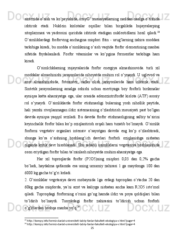sintezida o’sish va ko’payishida, irsiyG’ xususiyatlarning nasldan-naslga o’tishida
ishtirok   etadi.   Nuklein   kislotalar   oqsillar   bilan   birgalikda   hujayralarping
sitoplazmasi   va   yadrosini   qurishda   ishtirok   etadigan   nukleotidlarni   hosil   qiladi. 23
O’simliklardagi  fosforving  anchagina  miqdori  fitin  -  urug’larning  zahira  moddasi
tarkibiga kiradi, bu modda o’simlikning o’sish vaqtida fosfor elementining manbai
sifatida   foydalaniladi.   Fosfor   vitaminlar   va   ko’pgina   fermentlar   tarkibiga   ham
kiradi.
O’simlchklarning   xujayralarida   fosfor   energiya   almashinuvida.   turli   xil
moddalar almashinishi jarayonlarida nihoyatda muhim rol o’ynaydi. U uglevod va
azot   almashinishida,   fotosintez,   nafas   olish   jarayonlarida   ham   ishtirok   etadi.
Sintetik   jarayonlarning   amalga   oshishi   uchun   enertiyaga   boy   fosforli   birikmalar
ayniqsa   katta  ahamiyatga  ega,  ular  orasida  adenozintrifosfat  kislota  (ATF)  asosiy
rol   o’ynaydi.   O’simliklarda   fosfor   etishmasligi   bularning   yosh   nihollik   paytida,
hali yaxshi rivojlanmagan ildiz sistemasining o’zlashtirish xususiyati past bo’lgan
davrda  ayniqsa  yaqqol   seziladi.  Bu   davrda   fosfor   etishmasligining   salbiy  ta’sirini
keyinchalik fosfor bilan ko’p oziqlantirish orqali ham tuzatib bo’lmaydi. O’simlik
fosforni   vegetativ   organlari   intensiv   o’sayotgan   davrda   eng   ko’p   o’zlashtiradi,
shunga   ko’ra   o’sishning   boshlang’ich   davrlari   fosforli   oziqlanishga   nisbatan
olganda kritik davr hisoblanadi. Shu sababli usimliklarni vegetasiya boshlanishida
oson eriydigan fosfor bilan ta’minlash nihoyatda muhim ahamiyatga ega.
Har   xil   tuproqlarda   fosfor   (P2O5)ning   miqdori   0,03   dan   0,2%   gacha
bo’ladi,   haydalma   qatlamda   esa   uning   umumiy   zahirasi   1   ga   maydonga   100   dan
6000 kg gacha to’g’ri keladi.
2.  O’simliklar   vegetasiya   davri   mobaynida   1ga  erdagi   tuproqdan   o’rtacha   20  dan
60kg   gacha   miqdorda,   ya’ni   azot   va   kaliyga   nisbatan   ancha   kam   R2O5   iste’mol
qiladi.   Tuproqdagi   fosforning   o’rnini   go’ng   hamda   ildiz   va   poya   qoldiqlari   bilan
to’ldirib   bo’lnaydi.   Tusrokdagi   fosfor   zahirasini   to’ldirish   uchun   fosforli
o’g’itlardan boshqa manba yo’q. 24
23
 http://kompy.info/termiz-davlat-universiteti-tabiiy-fanlar-fakulteti-ekologiya-v.html?page=4
24
 http://kompy.info/termiz-davlat-universiteti-tabiiy-fanlar-fakulteti-ekologiya-v.html?page=4
25 