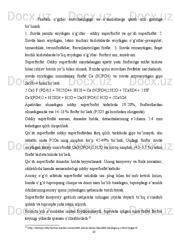 Fosforli   o’gitlar   eruvchanligiga   va   o’simliklarga   qarab   uch   guruhga
bo’linadi:
1.   Suvda   yaxshi   eriydigan   o’g’itlar   -   addiy   superfosfot   va   qo’sh   superfosfat.   2.
Suvda   kam   eriydigan,   lekin   kuchsiz   kislotalarda   eriydigan   o’g’ntlar-presnpitat,
tomasshlak,   termofosfatlar,   ftorsizlantirilgan   fosfat..   3.   Suvda   erimaydigan,   faqat
kuchli kislotalarda to’liq eriydigan o’g’itlar- fosforit uni, suyak uni.
Superfosfat.   Oddiy   superfosfat   maydalangan   apatit   yoki   fosforitga   sulfat   kislota
bilan ishlov berish yo’li bilan olinadi. Bunda qiyin eruvchan fosfatlar narchalanib,
suvda   eriydngan   monokalsiy   fosfat   Ca   (H2PO4)   va   suvda   eriymaydigan   gips
Sa5S>4 hosil bo’ladi:
2 Ca5 F (PO4)3 + 7H25O4+ 3H20 = Ca (N2PO4)2 H2O + 7CaSO4 + 2 HF
Ca3(PO4)2 + H2SO4 + H2O = Ca(H2PO4)2 H2O +-2Ca5O4
Apatitdan   olinadigan   oddiy   superfosfot   tarkibida   19-20%,   fosforitlardan
olinadiganida esa 14-16 % fosfor bo’ladi (P2O5 ga hisobidan olinganda).
Oddiy   superfosfat   asosan,   donador   holda,   donachalarining   o’lchami   2-4   mm
keladigan qilib chiqariladi.
Qo’sh   superfosfat   oddiy   superfosfatdan   farq   qilib,   tarkibida   gips   bo’lmaydi,   shu
sababli   unda   P2Oa   ning   miqdori   ko’p   42-49%   bo’ladi,   Undagi   fosfor   suvda
eriydigan kalsiy morofosfat Ca(H2PO4)2 H2O va ozroq miqdori (4,5-5,7 %) erkin
fosfat kislota holida bo’ladi.
Qo’sh superfosfat donador holda tayyorlanadi. Uning kimyoviy va fizik xossalari,
ishlatilishi hamda samaradorligi oddiy superfosfat kabidir.
Asosiy   o’g’it   sifatida   superfosfat   solishda   uni   plug   bilan   ko’mib   ketish   lozim,
bunda o’g’it tuproqning chuqur va doim nam bo’lib turadigan, tuproqdagi o’simlik
ildizlarining asosiy qismi joylashgan qatlamida turish kerak.
Superfosfat   kimyoviy   gotilish   natijasida   solingan   joyida   deyarli   to’liq   o’rnashib
qoladi va tuproqda juda sekni siljiydi.
Birinchi yili o’simliklar undan foydalanmaydi, tuprokda qolgan superfosfat fosfori
keyingi yillarda qisman o’zlashtiriladi. 25
25
 http://kompy.info/termiz-davlat-universiteti-tabiiy-fanlar-fakulteti-ekologiya-v.html?page=4
26 