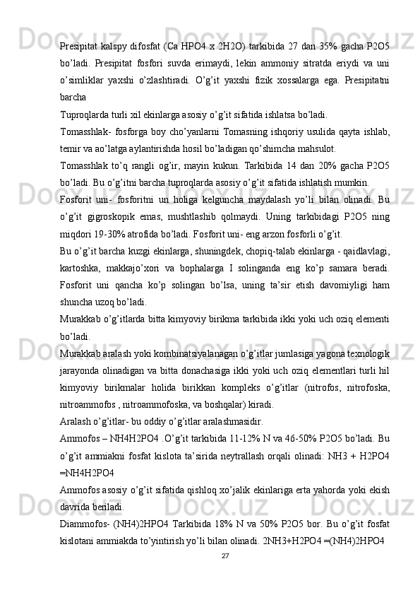 Presipitat   kalspy  difosfat   (Ca  HPO4  x  2H2O)   tarkibida   27  dan  35%  gacha   P2O5
bo’ladi.   Presipitat   fosfori   suvda   erimaydi,   lekin   ammoniy   sitratda   eriydi   va   uni
o’simliklar   yaxshi   o’zlashtiradi.   O’g’it   yaxshi   fizik   xossalarga   ega.   Presipitatni
barcha
Tuproqlarda turli xil ekinlarga asosiy o’g’it sifatida ishlatsa bo’ladi.
Tomasshlak-   fosforga  boy   cho’yanlarni   Tomasning   ishqoriy   usulida   qayta   ishlab,
temir va ao’latga aylantirishda hosil bo’ladigan qo’shimcha mahsulot.
Tomasshlak   to’q   rangli   og’ir,   mayin   kukun.   Tarkibida   14   dan   20%   gacha   P2O5
bo’ladi. Bu o’g’itni barcha tuproqlarda asosiy o’g’it sifatida ishlatish mumkin.
Fosforit   uni-   fosforitni   un   holiga   kelguncha   maydalash   yo’li   bilan   olinadi.   Bu
o’g’it   gigroskopik   emas,   mushtlashib   qolmaydi.   Uning   tarkibidagi   P2O5   ning
miqdori 19-30% atrofida bo’ladi. Fosforit uni- eng arzon fosforli o’g’it.
Bu o’g’it barcha kuzgi ekinlarga, shuningdek, chopiq-talab ekinlarga - qaidlavlagi,
kartoshka,   makkajo’xori   va   bophalarga   I   solinganda   eng   ko’p   samara   beradi.
Fosforit   uni   qancha   ko’p   solingan   bo’lsa,   uning   ta’sir   etish   davomiyligi   ham
shuncha uzoq bo’ladi.
Murakkab o’g’itlarda bitta kimyoviy birikma tarkibida ikki yoki uch oziq elementi
bo’ladi.
Murakkab aralash yoki kombinatsiyalanagan o’g’itlar jumlasiga yagona texnologik
jarayonda  olinadigan va bitta donachasiga  ikki  yoki  uch oziq elementlari  turli  hil
kimyoviy   birikmalar   holida   birikkan   kompleks   o’g’itlar   (nitrofos,   nitrofoska,
nitroammofos , nitroammofoska, va boshqalar) kiradi.
Aralash o’g’itlar- bu oddiy o’g’itlar aralashmasidir.
Ammofos – NH4H2PO4 .O’g’it tarkibida 11-12% N va 46-50% P2O5 bo’ladi. Bu
o’g’it   ammiakni   fosfat   kislota   ta’sirida   neytrallash   orqali   olinadi:   NH3   +   H2PO4
=NH4H2PO4
Ammofos asosiy o’g’it sifatida qishloq xo’jalik ekinlariga erta yahorda yoki ekish
davrida beriladi.
Diammofos-   (NH4)2HPO4   Tarkibida   18%   N  va   50%   P2O5  bor.  Bu   o’g’it   fosfat
kislotani ammiakda to’yintirish yo’li bilan olinadi. 2NH3+H2PO4 =(NH4)2HPO4
27 